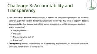 Challenge 3: Accountability and
Transparency
• The "Black Box" Problem: Many advanced AI models, like deep learning networks, are incredibly
complex. Even their creators don't always understand exactly how they arrive at a specific decision.
• Accountability: If an autonomous vehicle causes an accident or an AI misdiagnoses a patient,
who is responsible?
• The programmer?
• The user?
• The company that built it?
• The AI itself?
• Transparency: Without understanding the AI's reasoning (explainability), it's impossible to trust its
decisions, identify errors, or correct biases.
 