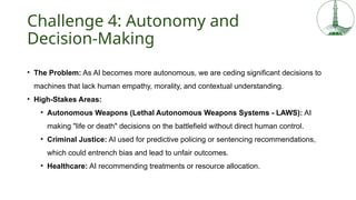 Challenge 4: Autonomy and
Decision-Making
• The Problem: As AI becomes more autonomous, we are ceding significant decisions to
machines that lack human empathy, morality, and contextual understanding.
• High-Stakes Areas:
• Autonomous Weapons (Lethal Autonomous Weapons Systems - LAWS): AI
making "life or death" decisions on the battlefield without direct human control.
• Criminal Justice: AI used for predictive policing or sentencing recommendations,
which could entrench bias and lead to unfair outcomes.
• Healthcare: AI recommending treatments or resource allocation.
 
