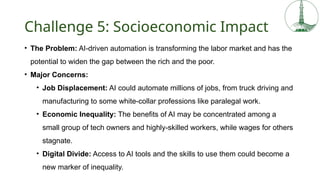Challenge 5: Socioeconomic Impact
• The Problem: AI-driven automation is transforming the labor market and has the
potential to widen the gap between the rich and the poor.
• Major Concerns:
• Job Displacement: AI could automate millions of jobs, from truck driving and
manufacturing to some white-collar professions like paralegal work.
• Economic Inequality: The benefits of AI may be concentrated among a
small group of tech owners and highly-skilled workers, while wages for others
stagnate.
• Digital Divide: Access to AI tools and the skills to use them could become a
new marker of inequality.
 