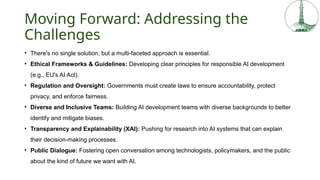 Moving Forward: Addressing the
Challenges
• There's no single solution, but a multi-faceted approach is essential.
• Ethical Frameworks & Guidelines: Developing clear principles for responsible AI development
(e.g., EU's AI Act).
• Regulation and Oversight: Governments must create laws to ensure accountability, protect
privacy, and enforce fairness.
• Diverse and Inclusive Teams: Building AI development teams with diverse backgrounds to better
identify and mitigate biases.
• Transparency and Explainability (XAI): Pushing for research into AI systems that can explain
their decision-making processes.
• Public Dialogue: Fostering open conversation among technologists, policymakers, and the public
about the kind of future we want with AI.
 