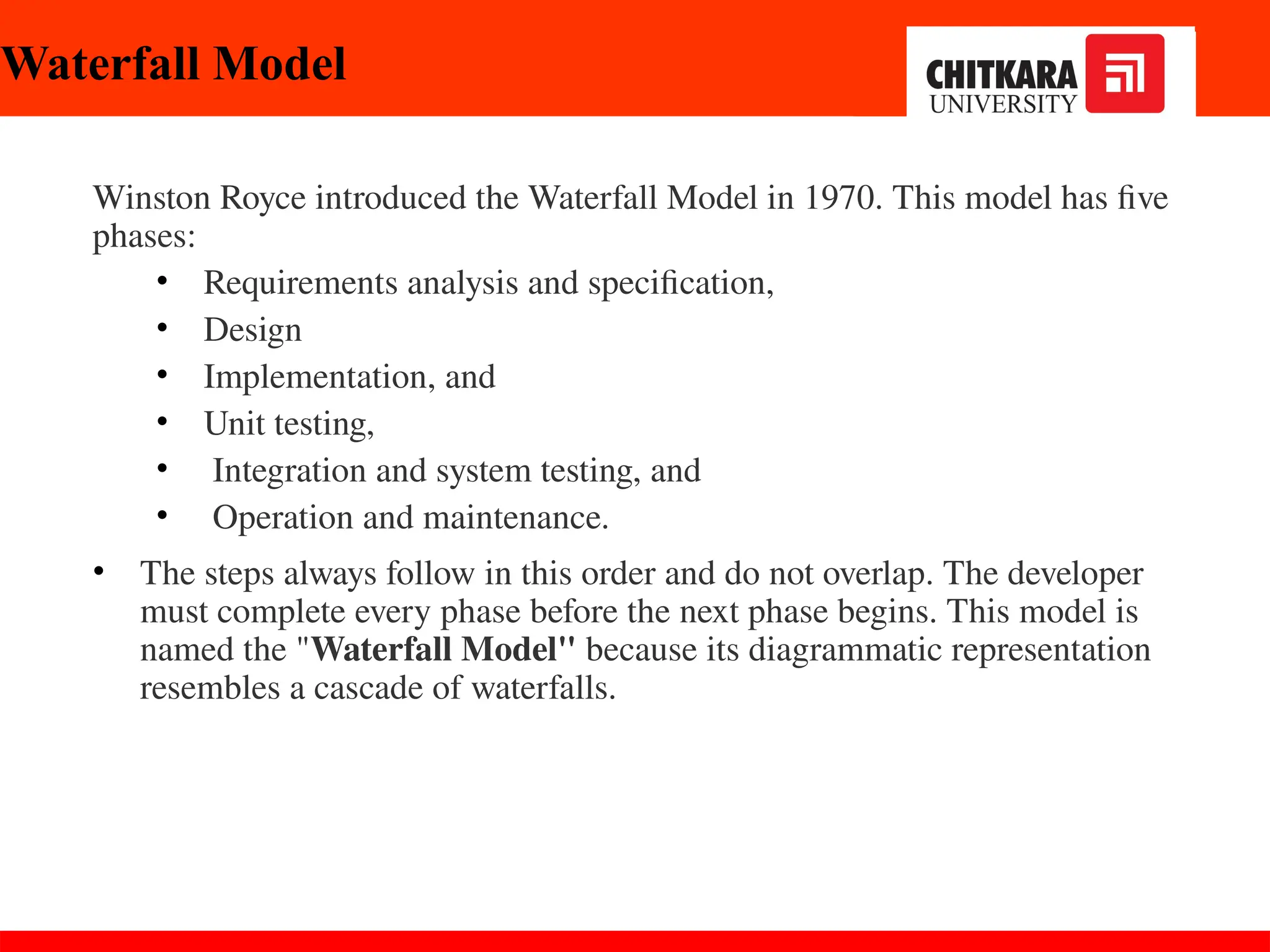 Winston Royce introduced the Waterfall Model in 1970. This model has five
phases:
• Requirements analysis and specification,
• Design
• Implementation, and
• Unit testing,
• Integration and system testing, and
• Operation and maintenance.
• The steps always follow in this order and do not overlap. The developer
must complete every phase before the next phase begins. This model is
named the "Waterfall Model" because its diagrammatic representation
resembles a cascade of waterfalls.
Waterfall Model
 