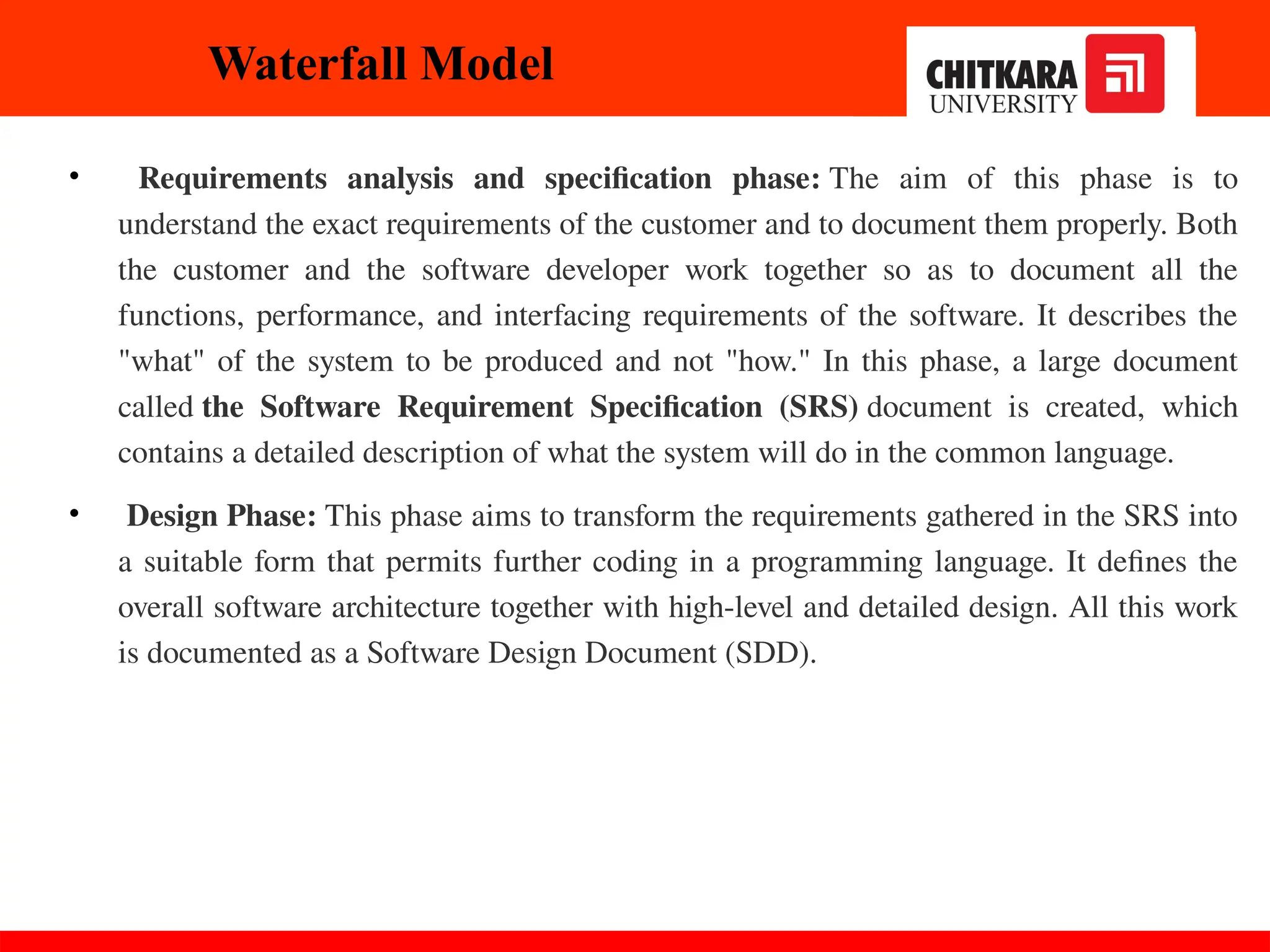 • Requirements analysis and specification phase: The aim of this phase is to
understand the exact requirements of the customer and to document them properly. Both
the customer and the software developer work together so as to document all the
functions, performance, and interfacing requirements of the software. It describes the
"what" of the system to be produced and not "how." In this phase, a large document
called the Software Requirement Specification (SRS) document is created, which
contains a detailed description of what the system will do in the common language.
• Design Phase: This phase aims to transform the requirements gathered in the SRS into
a suitable form that permits further coding in a programming language. It defines the
overall software architecture together with high-level and detailed design. All this work
is documented as a Software Design Document (SDD).
Waterfall Model
 