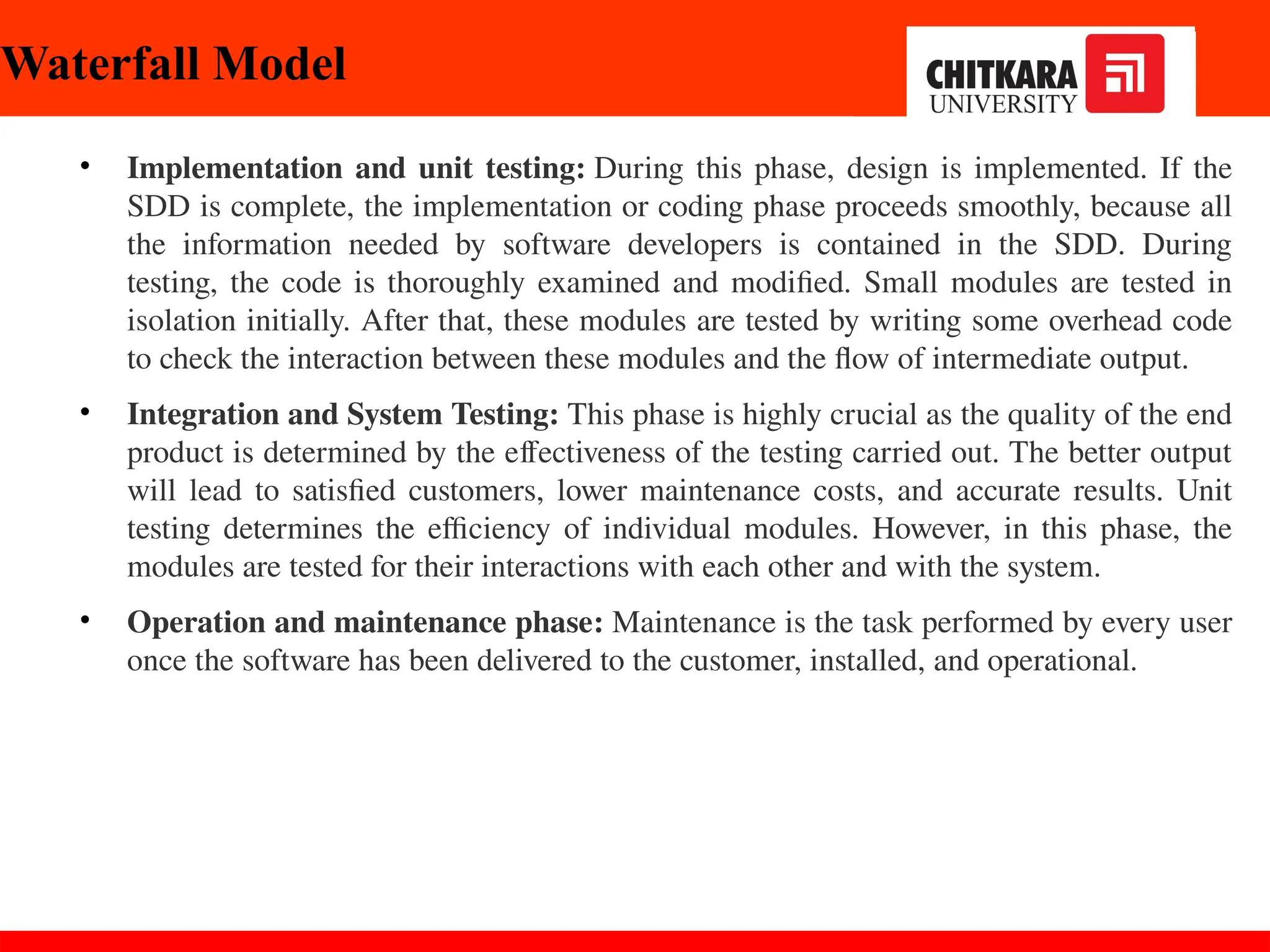 • Implementation and unit testing: During this phase, design is implemented. If the
SDD is complete, the implementation or coding phase proceeds smoothly, because all
the information needed by software developers is contained in the SDD. During
testing, the code is thoroughly examined and modified. Small modules are tested in
isolation initially. After that, these modules are tested by writing some overhead code
to check the interaction between these modules and the flow of intermediate output.
• Integration and System Testing: This phase is highly crucial as the quality of the end
product is determined by the effectiveness of the testing carried out. The better output
will lead to satisfied customers, lower maintenance costs, and accurate results. Unit
testing determines the efficiency of individual modules. However, in this phase, the
modules are tested for their interactions with each other and with the system.
• Operation and maintenance phase: Maintenance is the task performed by every user
once the software has been delivered to the customer, installed, and operational.
Waterfall Model
 