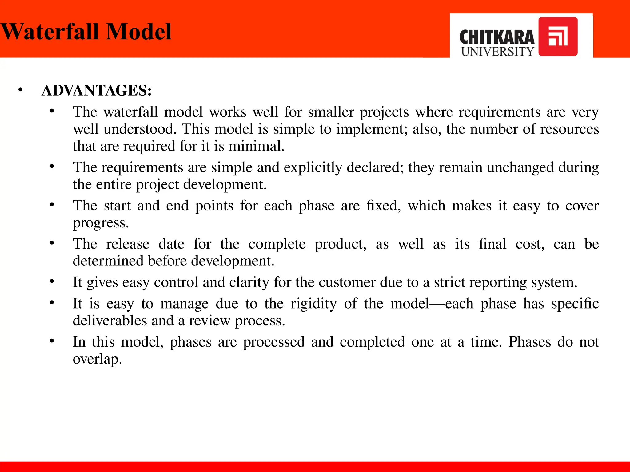 Waterfall Model
• ADVANTAGES:
• The waterfall model works well for smaller projects where requirements are very
well understood. This model is simple to implement; also, the number of resources
that are required for it is minimal.
• The requirements are simple and explicitly declared; they remain unchanged during
the entire project development.
• The start and end points for each phase are fixed, which makes it easy to cover
progress.
• The release date for the complete product, as well as its final cost, can be
determined before development.
• It gives easy control and clarity for the customer due to a strict reporting system.
• It is easy to manage due to the rigidity of the model—each phase has specific
deliverables and a review process.
• In this model, phases are processed and completed one at a time. Phases do not
overlap.
30-11-2024
 