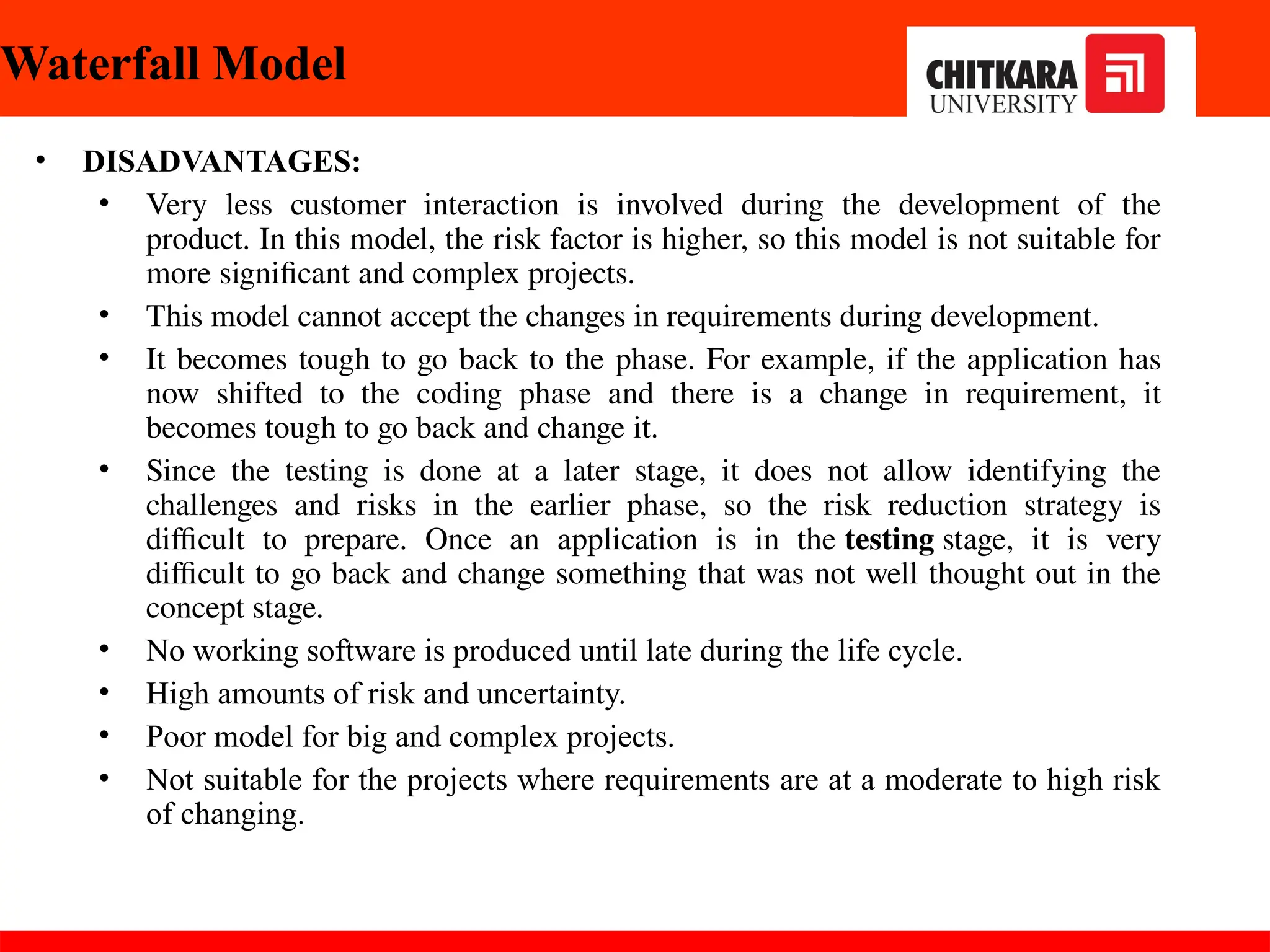 Waterfall Model
• DISADVANTAGES:
• Very less customer interaction is involved during the development of the
product. In this model, the risk factor is higher, so this model is not suitable for
more significant and complex projects.
• This model cannot accept the changes in requirements during development.
• It becomes tough to go back to the phase. For example, if the application has
now shifted to the coding phase and there is a change in requirement, it
becomes tough to go back and change it.
• Since the testing is done at a later stage, it does not allow identifying the
challenges and risks in the earlier phase, so the risk reduction strategy is
difficult to prepare. Once an application is in the testing stage, it is very
difficult to go back and change something that was not well thought out in the
concept stage.
• No working software is produced until late during the life cycle.
• High amounts of risk and uncertainty.
• Poor model for big and complex projects.
• Not suitable for the projects where requirements are at a moderate to high risk
of changing.
30-11-2024
 