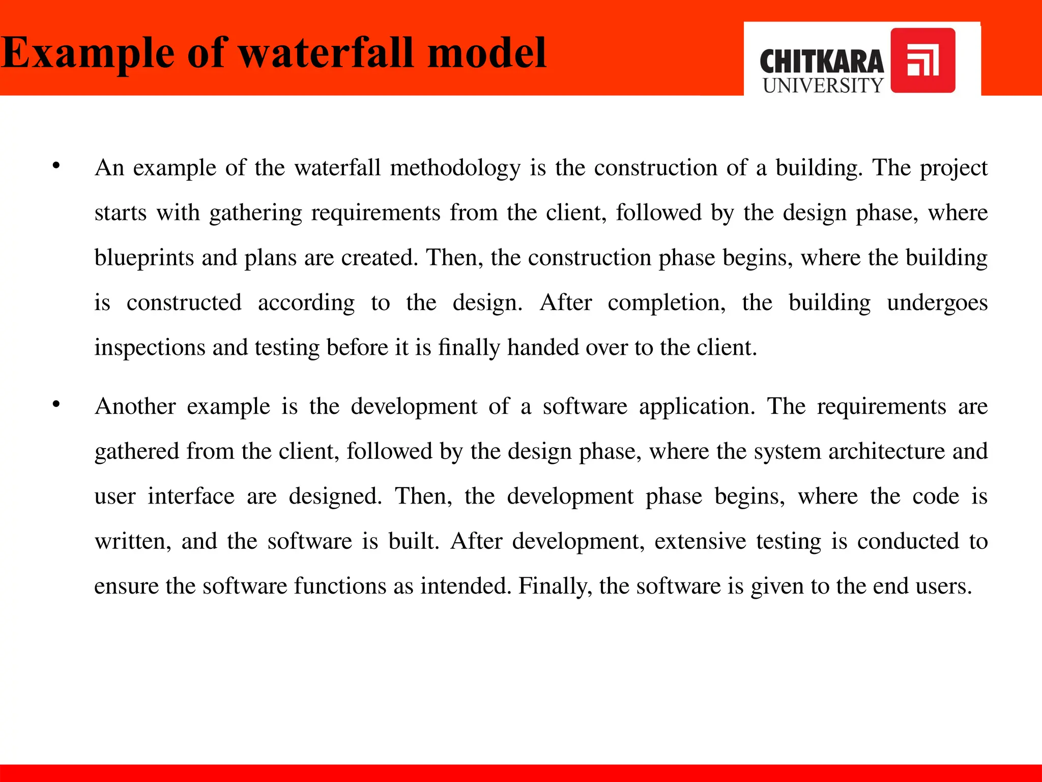 Example of waterfall model
• An example of the waterfall methodology is the construction of a building. The project
starts with gathering requirements from the client, followed by the design phase, where
blueprints and plans are created. Then, the construction phase begins, where the building
is constructed according to the design. After completion, the building undergoes
inspections and testing before it is finally handed over to the client.
• Another example is the development of a software application. The requirements are
gathered from the client, followed by the design phase, where the system architecture and
user interface are designed. Then, the development phase begins, where the code is
written, and the software is built. After development, extensive testing is conducted to
ensure the software functions as intended. Finally, the software is given to the end users.
 