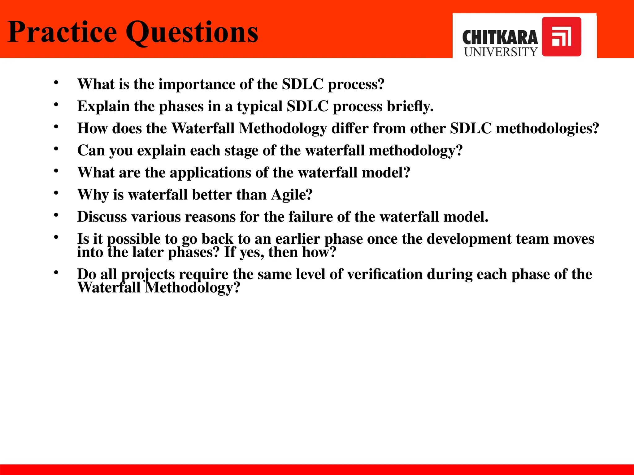 • What is the importance of the SDLC process?
• Explain the phases in a typical SDLC process briefly.
• How does the Waterfall Methodology differ from other SDLC methodologies?
• Can you explain each stage of the waterfall methodology?
• What are the applications of the waterfall model?
• Why is waterfall better than Agile?
• Discuss various reasons for the failure of the waterfall model.
• Is it possible to go back to an earlier phase once the development team moves
into the later phases? If yes, then how?
• Do all projects require the same level of verification during each phase of the
Waterfall Methodology?
Practice Questions
 