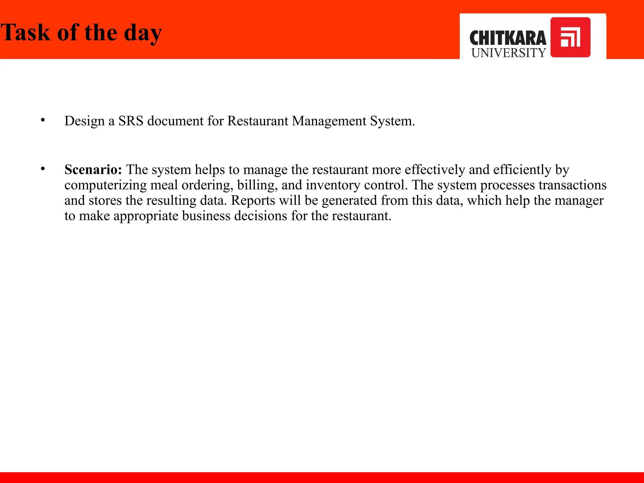 Task of the day
• Design a SRS document for Restaurant Management System.
• Scenario: The system helps to manage the restaurant more effectively and efficiently by
computerizing meal ordering, billing, and inventory control. The system processes transactions
and stores the resulting data. Reports will be generated from this data, which help the manager
to make appropriate business decisions for the restaurant.
30-11-2024
 