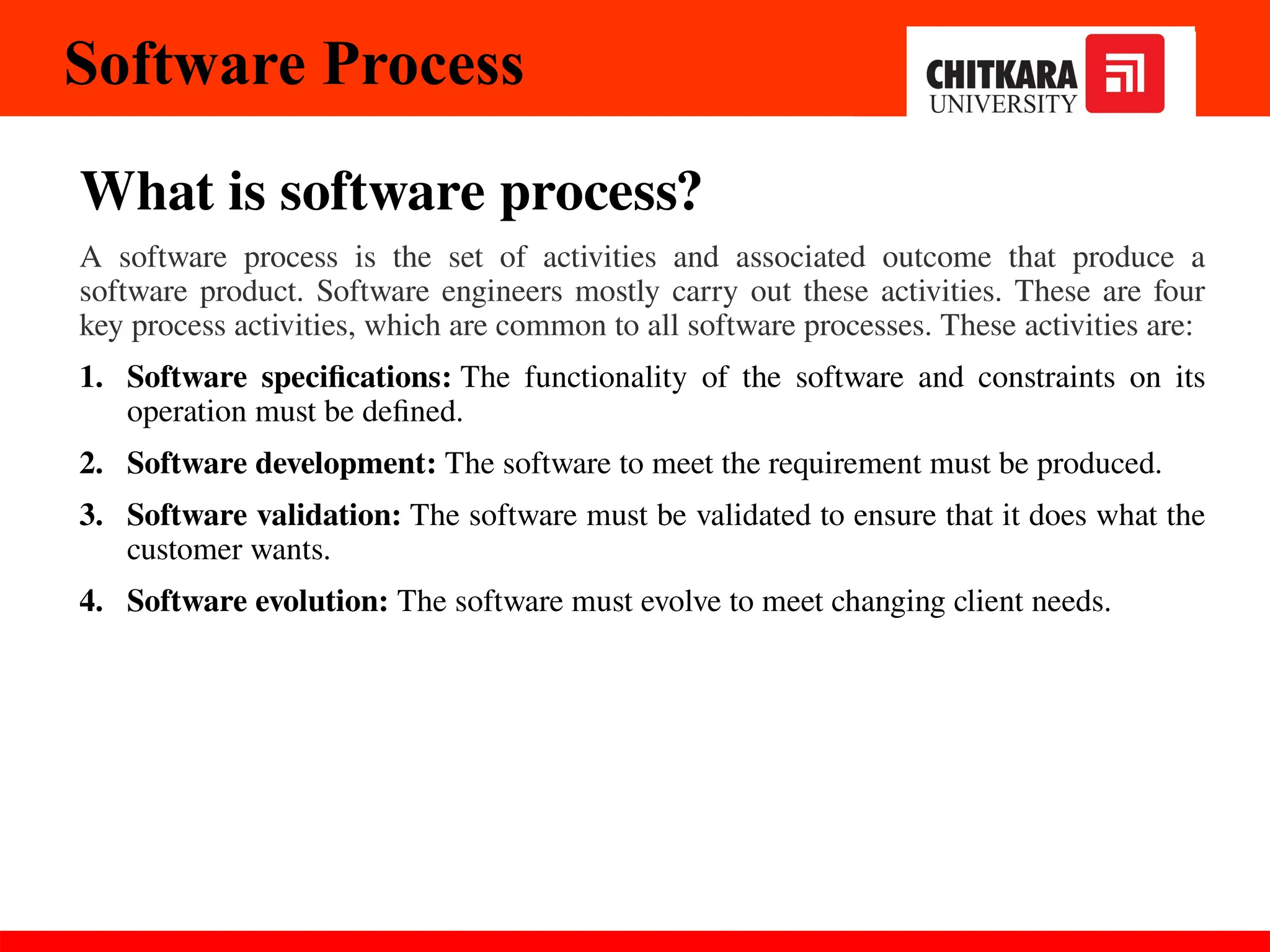 Software Process
What is software process?
A software process is the set of activities and associated outcome that produce a
software product. Software engineers mostly carry out these activities. These are four
key process activities, which are common to all software processes. These activities are:
1. Software specifications: The functionality of the software and constraints on its
operation must be defined.
2. Software development: The software to meet the requirement must be produced.
3. Software validation: The software must be validated to ensure that it does what the
customer wants.
4. Software evolution: The software must evolve to meet changing client needs.
 