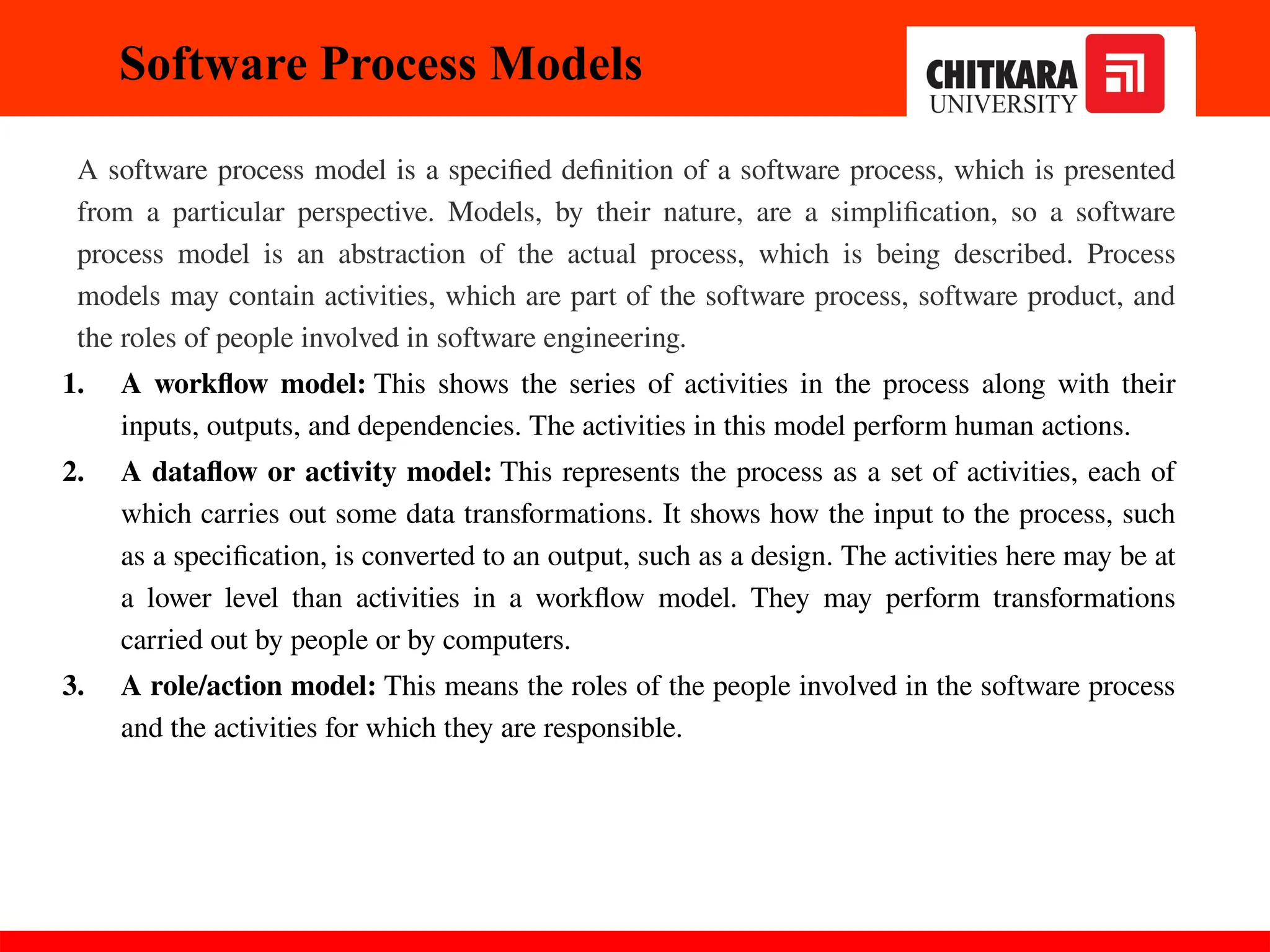 Software Process Models
A software process model is a specified definition of a software process, which is presented
from a particular perspective. Models, by their nature, are a simplification, so a software
process model is an abstraction of the actual process, which is being described. Process
models may contain activities, which are part of the software process, software product, and
the roles of people involved in software engineering.
1. A workflow model: This shows the series of activities in the process along with their
inputs, outputs, and dependencies. The activities in this model perform human actions.
2. A dataflow or activity model: This represents the process as a set of activities, each of
which carries out some data transformations. It shows how the input to the process, such
as a specification, is converted to an output, such as a design. The activities here may be at
a lower level than activities in a workflow model. They may perform transformations
carried out by people or by computers.
3. A role/action model: This means the roles of the people involved in the software process
and the activities for which they are responsible.
30-11-2024
 
