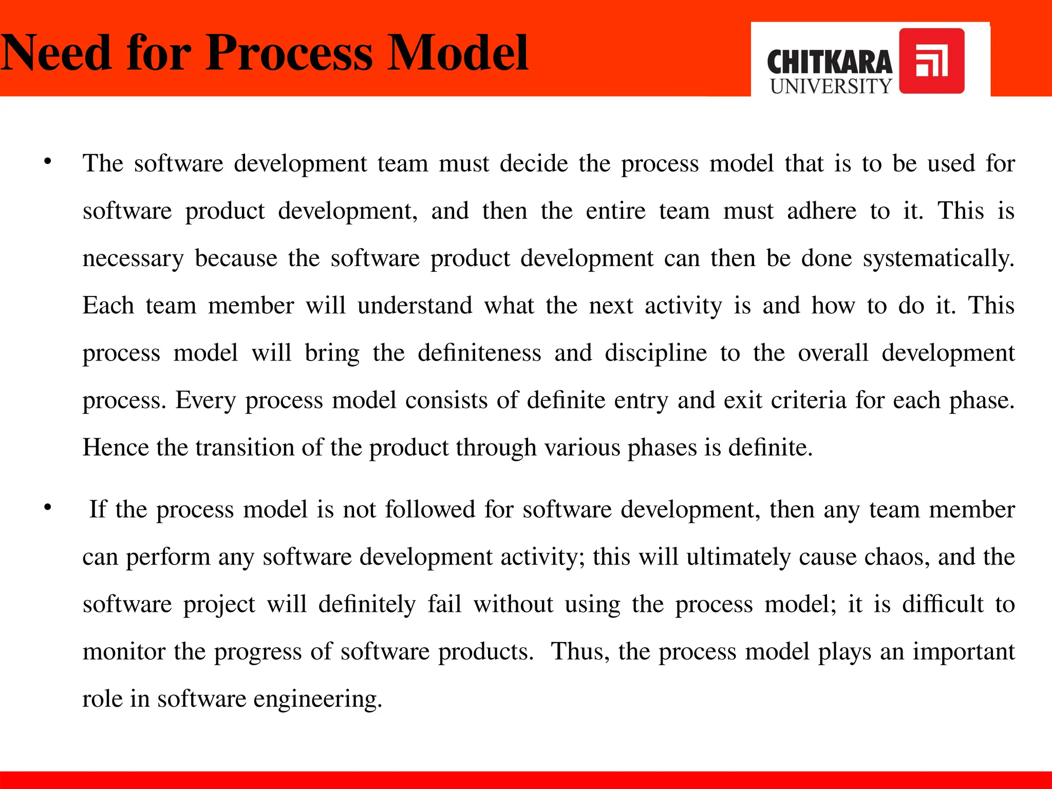 Need for Process Model
• The software development team must decide the process model that is to be used for
software product development, and then the entire team must adhere to it. This is
necessary because the software product development can then be done systematically.
Each team member will understand what the next activity is and how to do it. This
process model will bring the definiteness and discipline to the overall development
process. Every process model consists of definite entry and exit criteria for each phase.
Hence the transition of the product through various phases is definite.
• If the process model is not followed for software development, then any team member
can perform any software development activity; this will ultimately cause chaos, and the
software project will definitely fail without using the process model; it is difficult to
monitor the progress of software products. Thus, the process model plays an important
role in software engineering.
30-11-2024
 