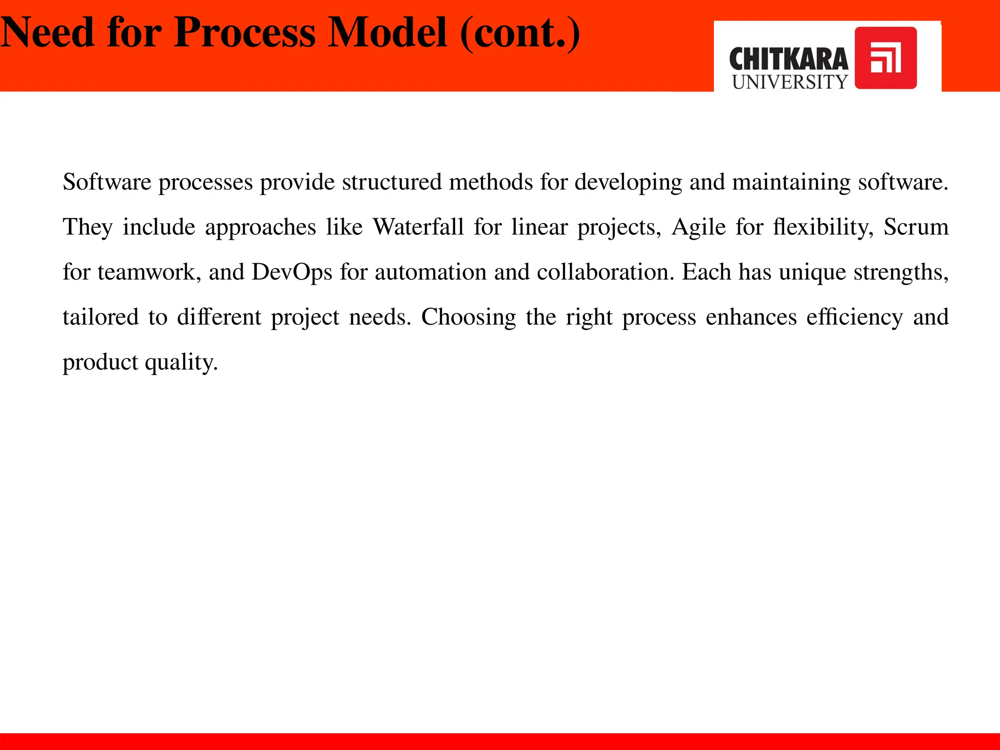 Need for Process Model (cont.)
Software processes provide structured methods for developing and maintaining software.
They include approaches like Waterfall for linear projects, Agile for flexibility, Scrum
for teamwork, and DevOps for automation and collaboration. Each has unique strengths,
tailored to different project needs. Choosing the right process enhances efficiency and
product quality.
 