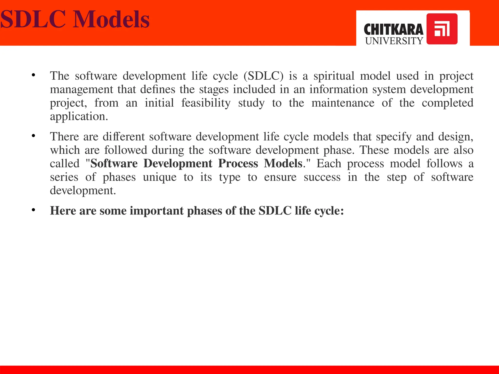 SDLC Models
• The software development life cycle (SDLC) is a spiritual model used in project
management that defines the stages included in an information system development
project, from an initial feasibility study to the maintenance of the completed
application.
• There are different software development life cycle models that specify and design,
which are followed during the software development phase. These models are also
called "Software Development Process Models." Each process model follows a
series of phases unique to its type to ensure success in the step of software
development.
• Here are some important phases of the SDLC life cycle:
 