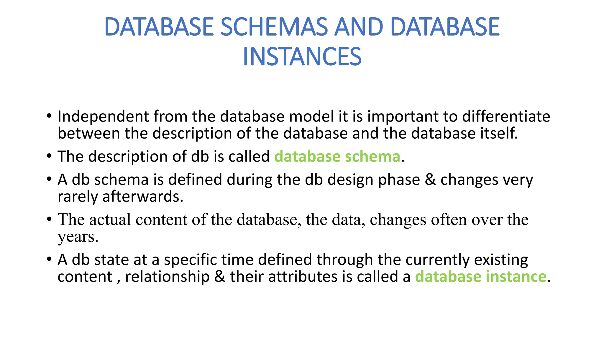 DATABASE SCHEMAS AND DATABASE
INSTANCES
• Independent from the database model it is important to differentiate
between the description of the database and the database itself.
• The description of db is called database schema.
• A db schema is defined during the db design phase & changes very
rarely afterwards.
• The actual content of the database, the data, changes often over the
years.
• A db state at a specific time defined through the currently existing
content , relationship & their attributes is called a database instance.
 