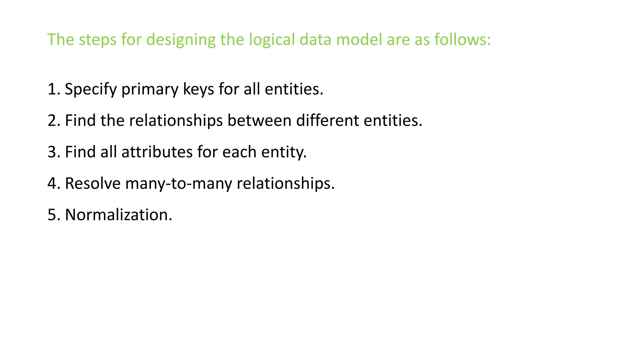 The steps for designing the logical data model are as follows:
1. Specify primary keys for all entities.
2. Find the relationships between different entities.
3. Find all attributes for each entity.
4. Resolve many-to-many relationships.
5. Normalization.
 