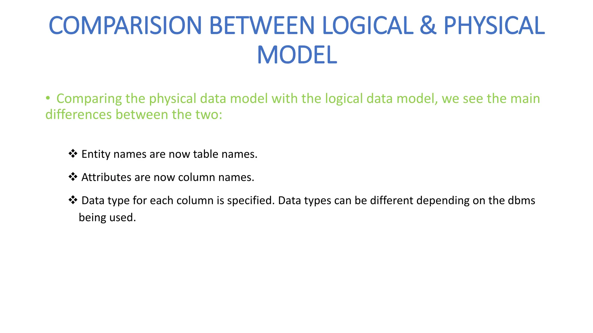 COMPARISION BETWEEN LOGICAL & PHYSICAL
MODEL
• Comparing the physical data model with the logical data model, we see the main
differences between the two:
❖ Entity names are now table names.
❖ Attributes are now column names.
❖ Data type for each column is specified. Data types can be different depending on the dbms
being used.
 