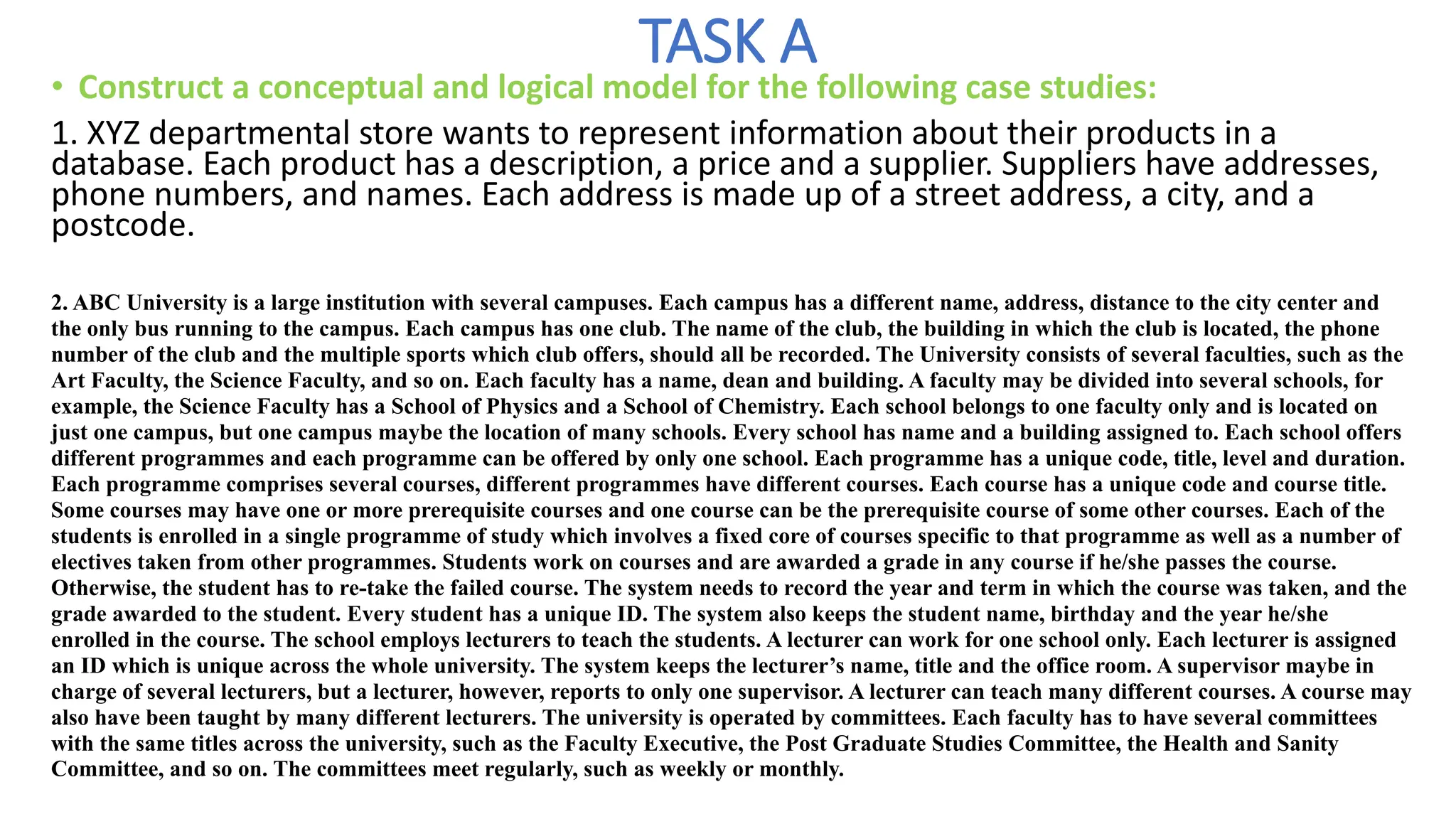 TASK A
• Construct a conceptual and logical model for the following case studies:
1. XYZ departmental store wants to represent information about their products in a
database. Each product has a description, a price and a supplier. Suppliers have addresses,
phone numbers, and names. Each address is made up of a street address, a city, and a
postcode.
2. ABC University is a large institution with several campuses. Each campus has a different name, address, distance to the city center and
the only bus running to the campus. Each campus has one club. The name of the club, the building in which the club is located, the phone
number of the club and the multiple sports which club offers, should all be recorded. The University consists of several faculties, such as the
Art Faculty, the Science Faculty, and so on. Each faculty has a name, dean and building. A faculty may be divided into several schools, for
example, the Science Faculty has a School of Physics and a School of Chemistry. Each school belongs to one faculty only and is located on
just one campus, but one campus maybe the location of many schools. Every school has name and a building assigned to. Each school offers
different programmes and each programme can be offered by only one school. Each programme has a unique code, title, level and duration.
Each programme comprises several courses, different programmes have different courses. Each course has a unique code and course title.
Some courses may have one or more prerequisite courses and one course can be the prerequisite course of some other courses. Each of the
students is enrolled in a single programme of study which involves a fixed core of courses specific to that programme as well as a number of
electives taken from other programmes. Students work on courses and are awarded a grade in any course if he/she passes the course.
Otherwise, the student has to re-take the failed course. The system needs to record the year and term in which the course was taken, and the
grade awarded to the student. Every student has a unique ID. The system also keeps the student name, birthday and the year he/she
enrolled in the course. The school employs lecturers to teach the students. A lecturer can work for one school only. Each lecturer is assigned
an ID which is unique across the whole university. The system keeps the lecturer’s name, title and the office room. A supervisor maybe in
charge of several lecturers, but a lecturer, however, reports to only one supervisor. A lecturer can teach many different courses. A course may
also have been taught by many different lecturers. The university is operated by committees. Each faculty has to have several committees
with the same titles across the university, such as the Faculty Executive, the Post Graduate Studies Committee, the Health and Sanity
Committee, and so on. The committees meet regularly, such as weekly or monthly.
 