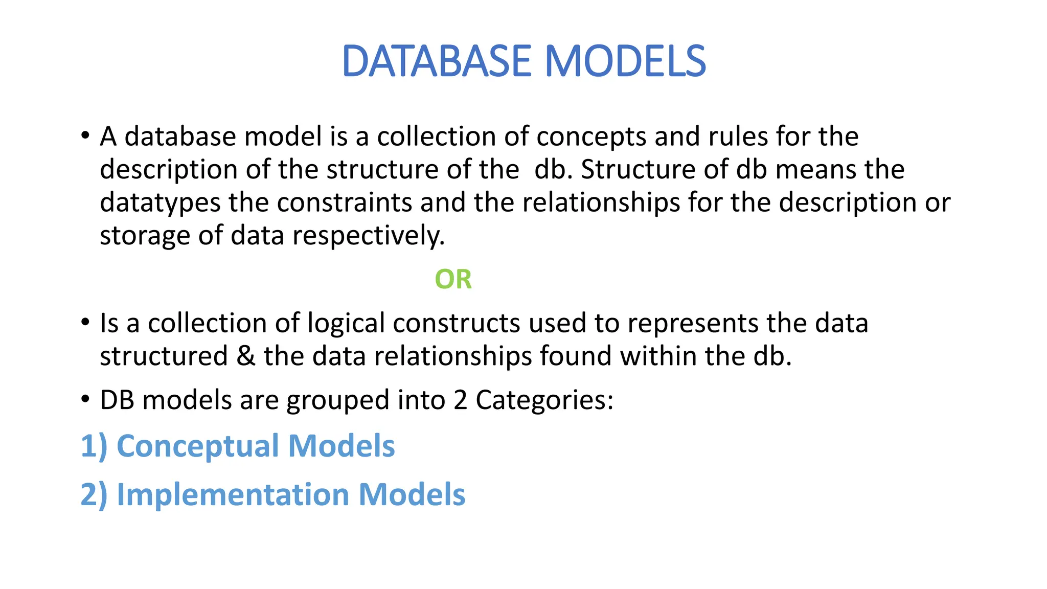 DATABASE MODELS
• A database model is a collection of concepts and rules for the
description of the structure of the db. Structure of db means the
datatypes the constraints and the relationships for the description or
storage of data respectively.
OR
• Is a collection of logical constructs used to represents the data
structured & the data relationships found within the db.
• DB models are grouped into 2 Categories:
1) Conceptual Models
2) Implementation Models
 