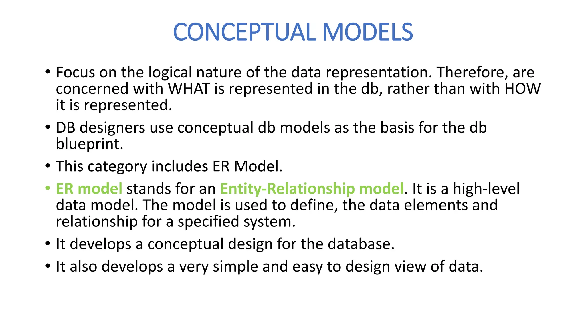 CONCEPTUAL MODELS
• Focus on the logical nature of the data representation. Therefore, are
concerned with WHAT is represented in the db, rather than with HOW
it is represented.
• DB designers use conceptual db models as the basis for the db
blueprint.
• This category includes ER Model.
• ER model stands for an Entity-Relationship model. It is a high-level
data model. The model is used to define, the data elements and
relationship for a specified system.
• It develops a conceptual design for the database.
• It also develops a very simple and easy to design view of data.
 
