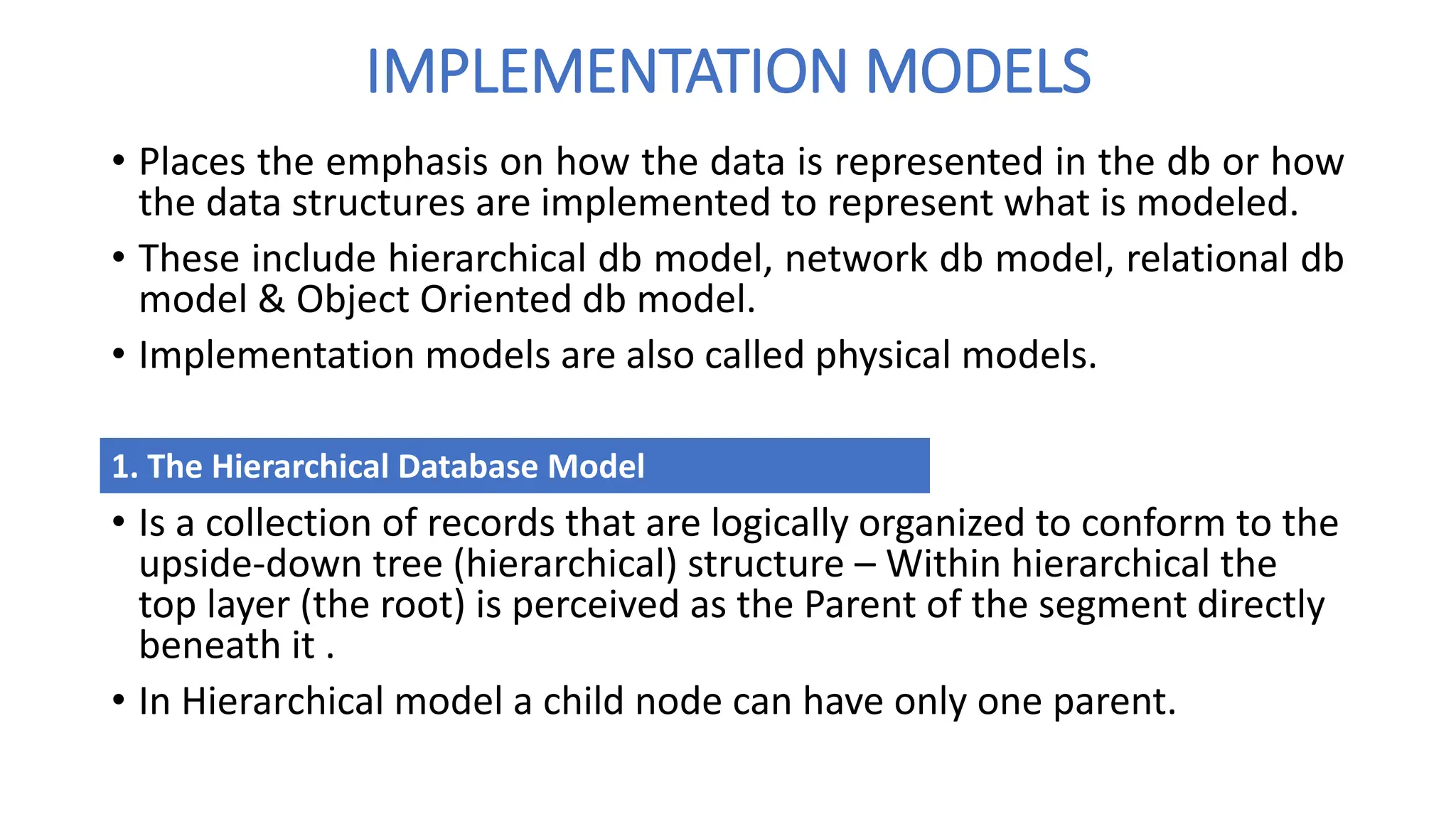 IMPLEMENTATION MODELS
• Places the emphasis on how the data is represented in the db or how
the data structures are implemented to represent what is modeled.
• These include hierarchical db model, network db model, relational db
model & Object Oriented db model.
• Implementation models are also called physical models.
• Is a collection of records that are logically organized to conform to the
upside-down tree (hierarchical) structure – Within hierarchical the
top layer (the root) is perceived as the Parent of the segment directly
beneath it .
• In Hierarchical model a child node can have only one parent.
1. The Hierarchical Database Model
 
