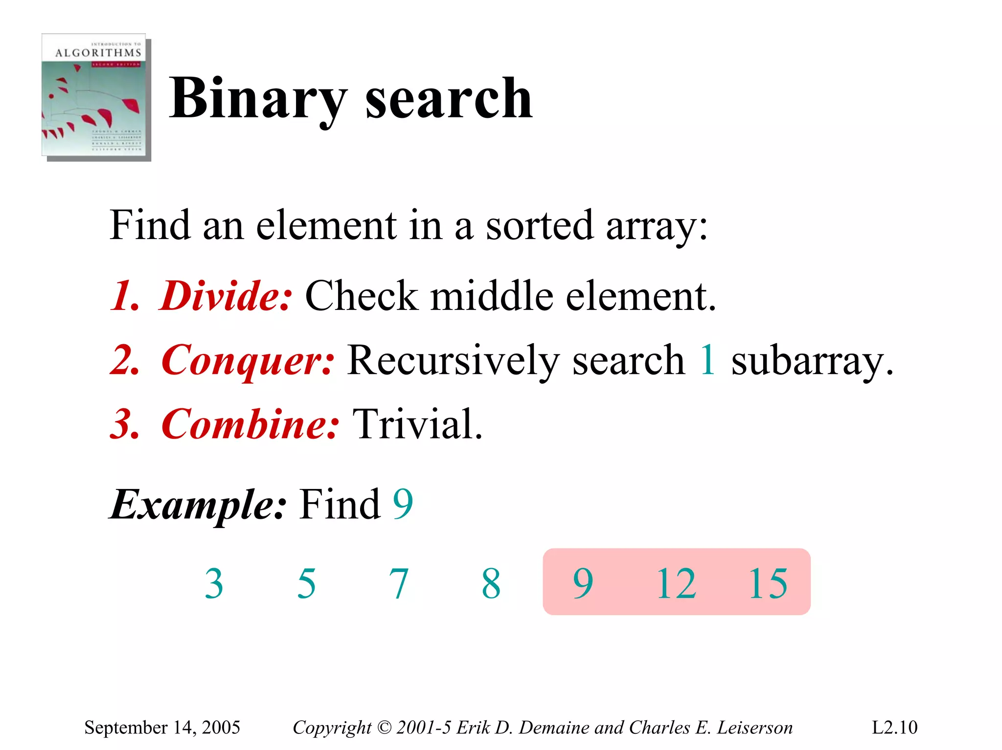 Binary search
  Find an element in a sorted array:
  1. Divide: Check middle element.
  2. Conquer: Recursively search 1 subarray.
  3. Combine: Trivial.
  Example: Find 9
             3       5          7          8         9         12         15


September 14, 2005   Copyright © 2001-5 Erik D. Demaine and Charles E. Leiserson   L2.10
 