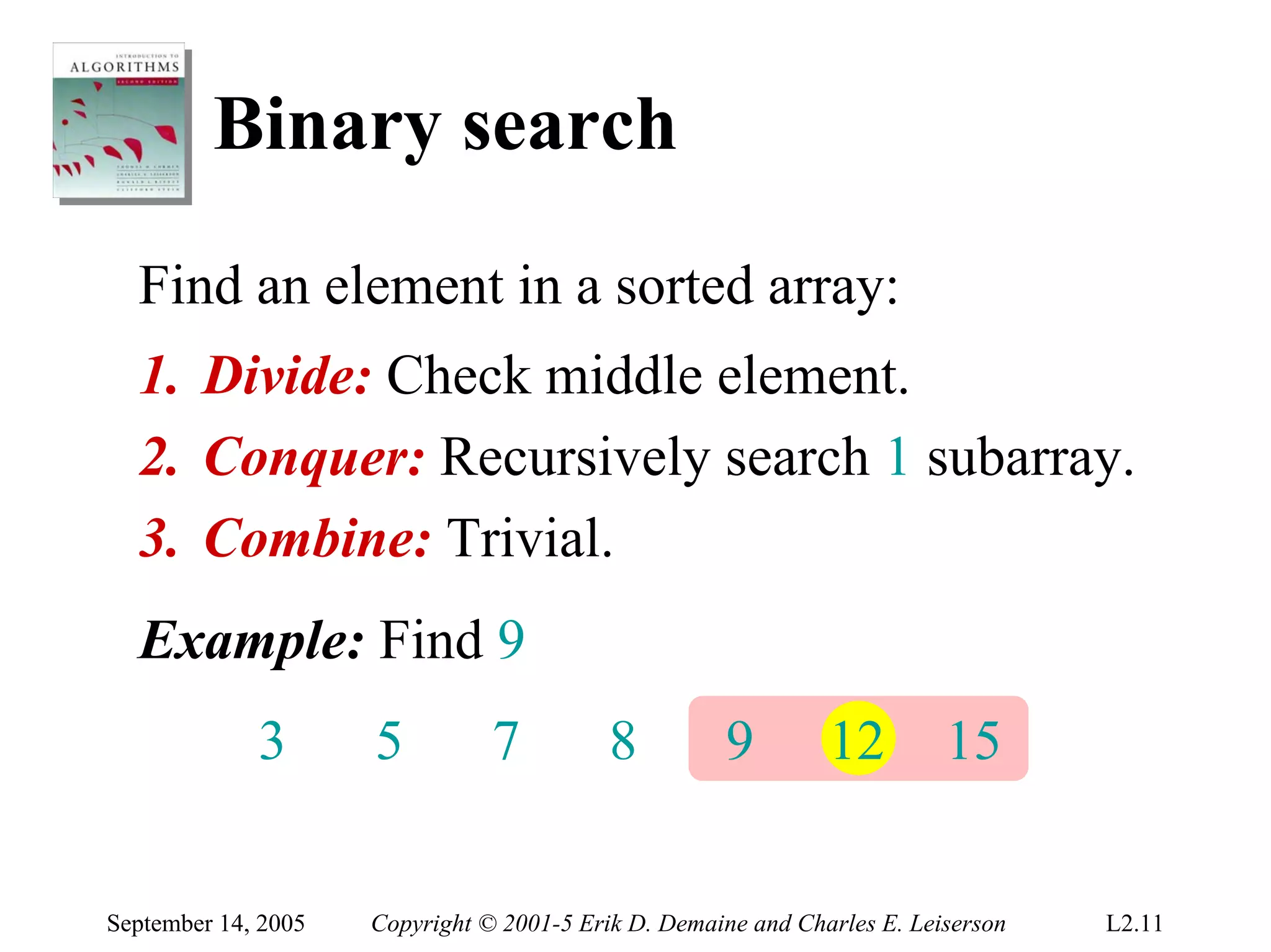 Binary search
  Find an element in a sorted array:
  1. Divide: Check middle element.
  2. Conquer: Recursively search 1 subarray.
  3. Combine: Trivial.
  Example: Find 9
             3       5          7          8         9         12         15


September 14, 2005   Copyright © 2001-5 Erik D. Demaine and Charles E. Leiserson   L2.11
 