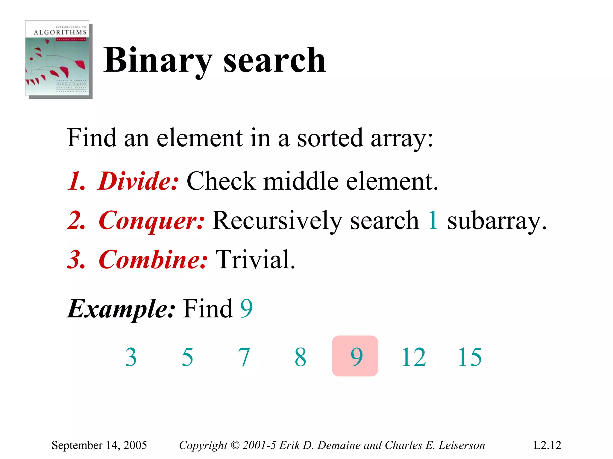 Binary search
  Find an element in a sorted array:
  1. Divide: Check middle element.
  2. Conquer: Recursively search 1 subarray.
  3. Combine: Trivial.
  Example: Find 9
             3       5          7          8         9         12         15


September 14, 2005   Copyright © 2001-5 Erik D. Demaine and Charles E. Leiserson   L2.12
 