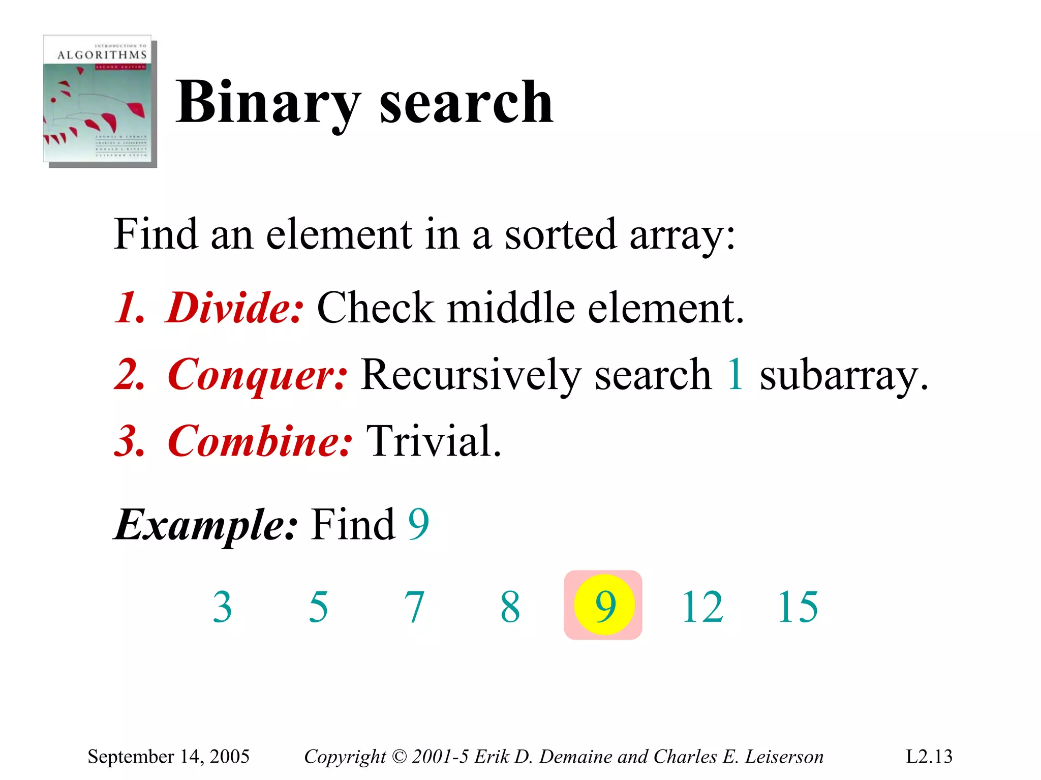 Binary search
  Find an element in a sorted array:
  1. Divide: Check middle element.
  2. Conquer: Recursively search 1 subarray.
  3. Combine: Trivial.
  Example: Find 9
             3       5          7          8         9         12         15


September 14, 2005   Copyright © 2001-5 Erik D. Demaine and Charles E. Leiserson   L2.13
 
