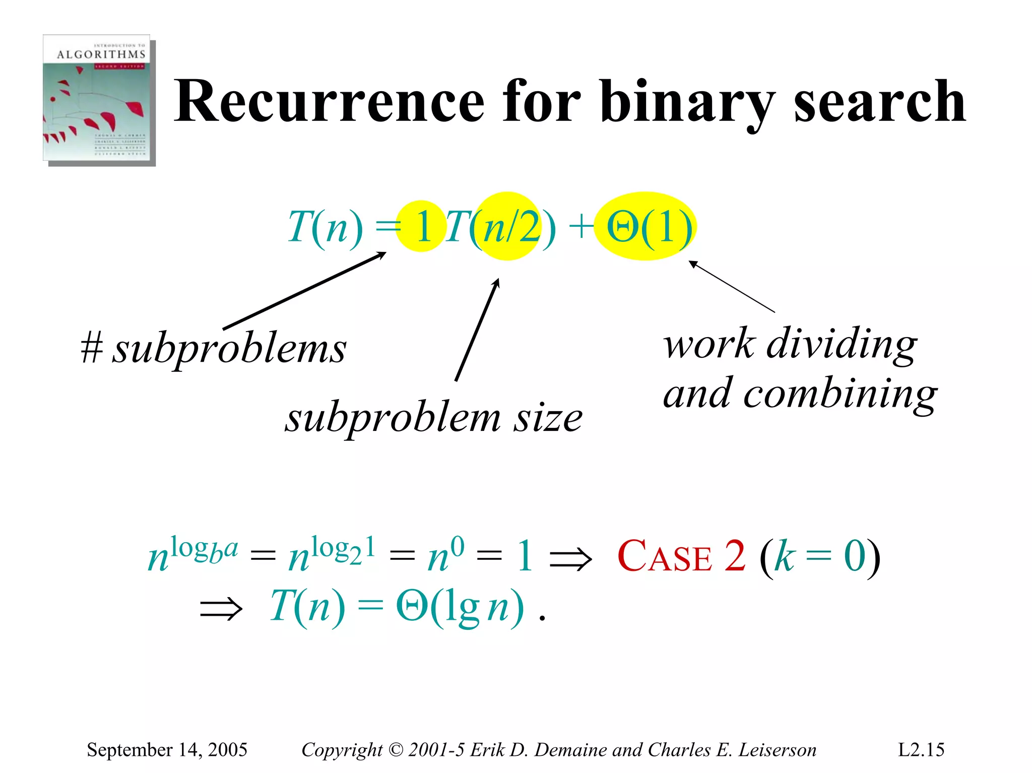 Recurrence for binary search
                     T(n) = 1 T(n/2) + Θ(1)

# subproblems                                                 work dividing
                                                              and combining
                     subproblem size


      nlogba = nlog21 = n0 = 1 ⇒ CASE 2 (k = 0)
         ⇒ T(n) = Θ(lg n) .

September 14, 2005   Copyright © 2001-5 Erik D. Demaine and Charles E. Leiserson   L2.15
 