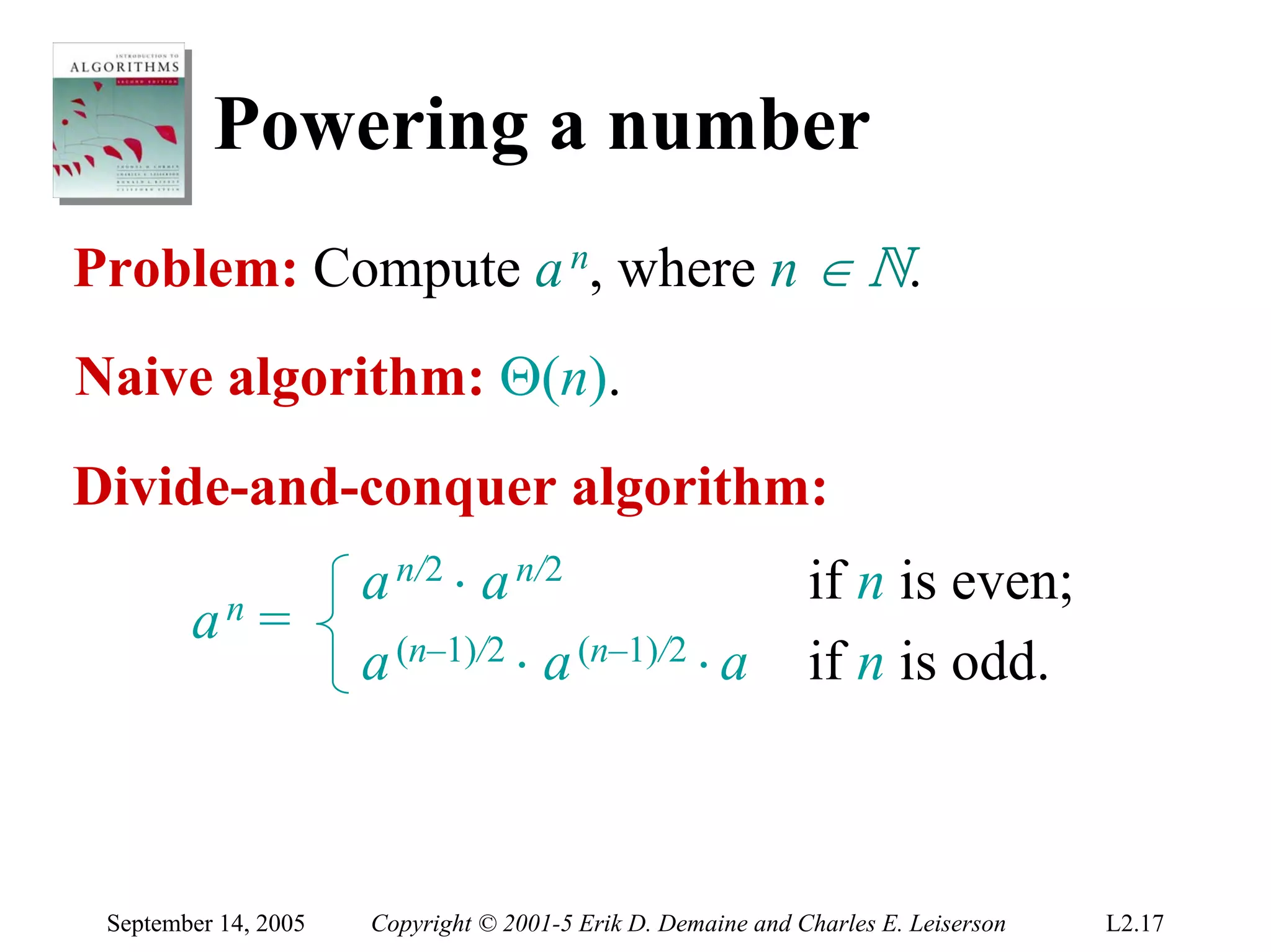 Powering a number
Problem: Compute a n, where n ∈ N.
Naive algorithm: Θ(n).
Divide-and-conquer algorithm:
                      a n/2 ⋅ a n/2                           if n is even;
        an    =
                      a (n–1)/2 ⋅ a (n–1)/2 ⋅ a               if n is odd.



 September 14, 2005   Copyright © 2001-5 Erik D. Demaine and Charles E. Leiserson   L2.17
 