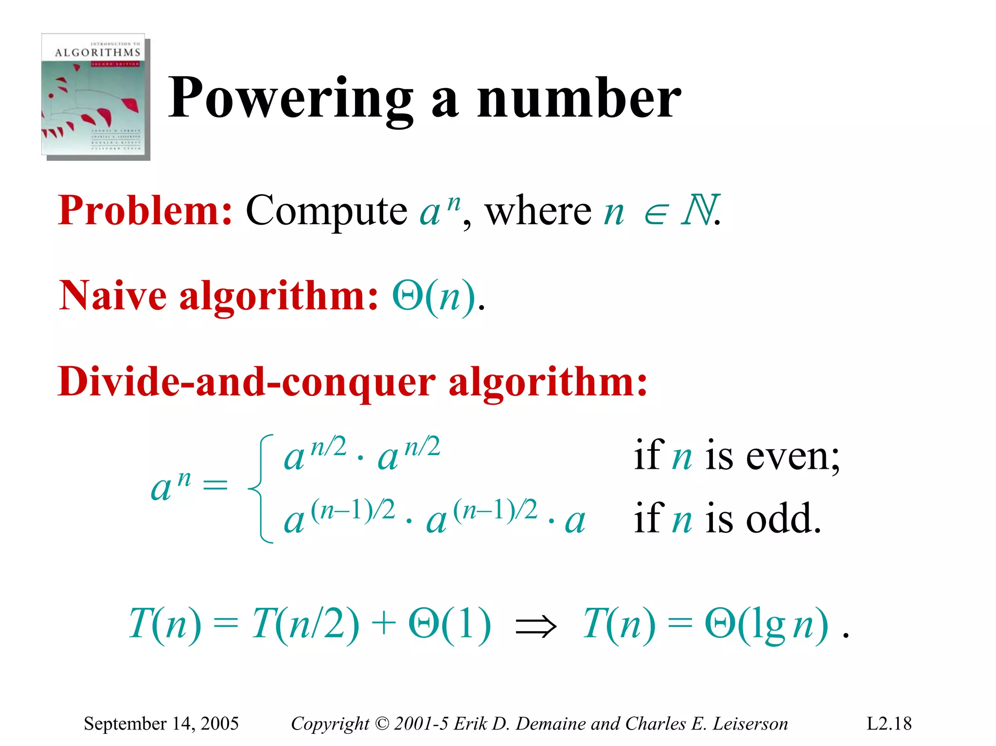 Powering a number
Problem: Compute a n, where n ∈ N.
Naive algorithm: Θ(n).
Divide-and-conquer algorithm:
                      a n/2 ⋅ a n/2                           if n is even;
        an    =
                      a (n–1)/2 ⋅ a (n–1)/2 ⋅ a               if n is odd.

     T(n) = T(n/2) + Θ(1) ⇒ T(n) = Θ(lg n) .

 September 14, 2005   Copyright © 2001-5 Erik D. Demaine and Charles E. Leiserson   L2.18
 
