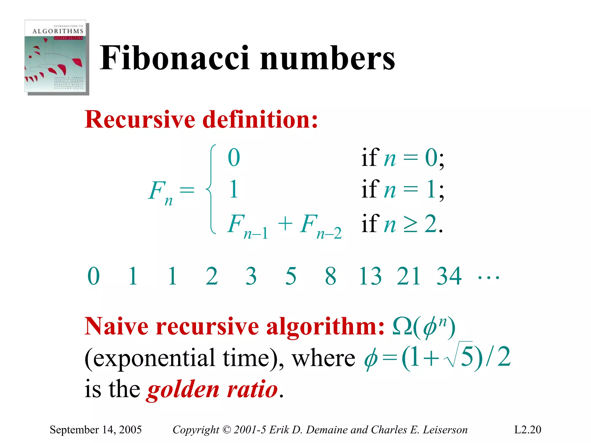 Fibonacci numbers
      Recursive definition:
                  0           if n = 0;
           Fn = 1             if n = 1;
                  Fn–1 + Fn–2 if n ≥ 2.
       0      1      1     2       3       5       8 13 21 34 L
      Naive recursive algorithm: Ω(φ n)
      (exponential time), where φ = (1 + 5) / 2
      is the golden ratio.
September 14, 2005   Copyright © 2001-5 Erik D. Demaine and Charles E. Leiserson   L2.20
 