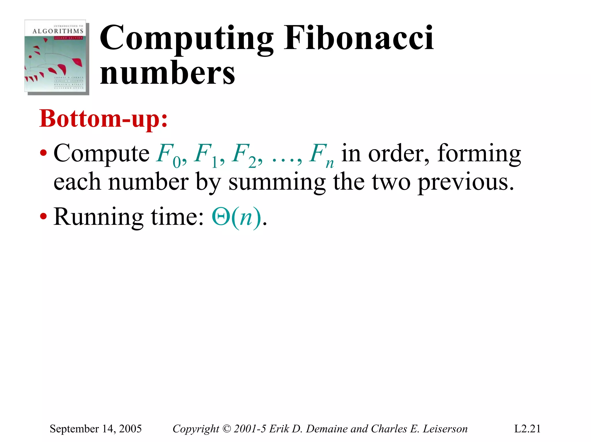 Computing Fibonacci
          numbers
Bottom-up:
• Compute F0, F1, F2, …, Fn in order, forming
  each number by summing the two previous.
• Running time: Θ(n).




 September 14, 2005   Copyright © 2001-5 Erik D. Demaine and Charles E. Leiserson   L2.21
 