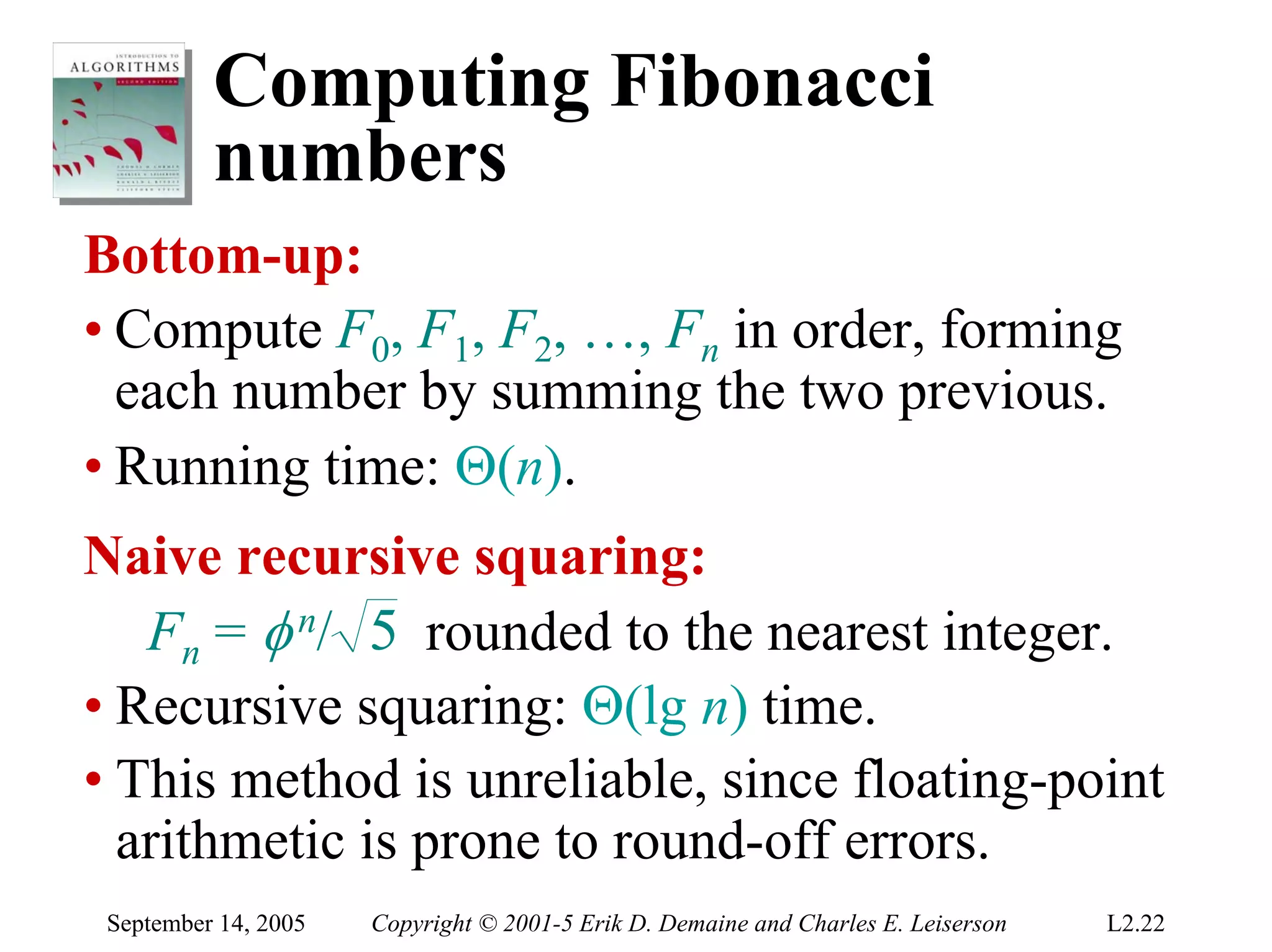Computing Fibonacci
          numbers
Bottom-up:
• Compute F0, F1, F2, …, Fn in order, forming
  each number by summing the two previous.
• Running time: Θ(n).
Naive recursive squaring:
   Fn = φ n/ 5 rounded to the nearest integer.
• Recursive squaring: Θ(lg n) time.
• This method is unreliable, since floating-point
  arithmetic is prone to round-off errors.
 September 14, 2005   Copyright © 2001-5 Erik D. Demaine and Charles E. Leiserson   L2.22
 