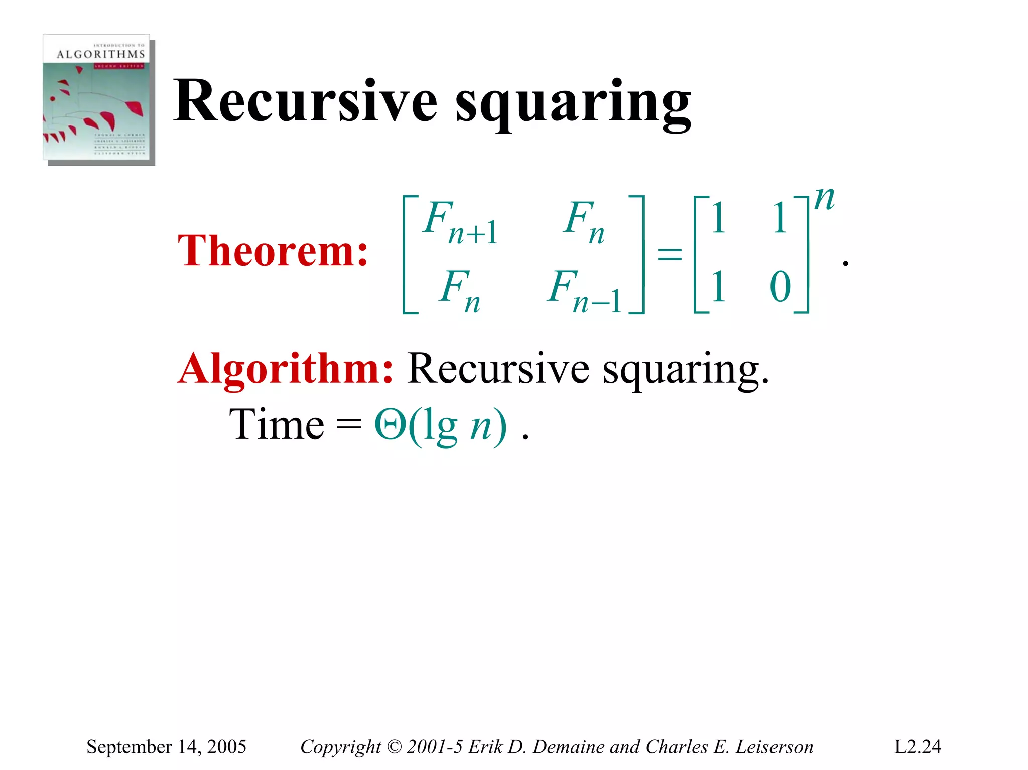Recursive squaring
                                                                               n
                   ⎡ Fn +1                        Fn ⎤ ⎡1 1⎤
          Theorem: ⎢                                   ⎥ = ⎢1 0⎥ .
                   ⎣ Fn                          Fn −1 ⎦ ⎣     ⎦
          Algorithm: Recursive squaring.
            Time = Θ(lg n) .




September 14, 2005   Copyright © 2001-5 Erik D. Demaine and Charles E. Leiserson   L2.24
 