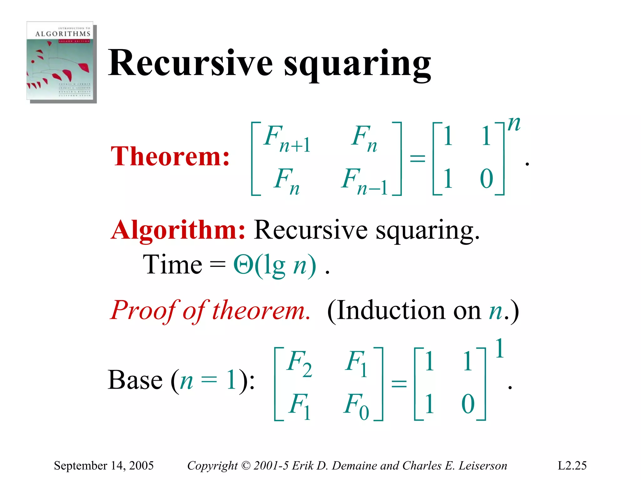 Recursive squaring
                                                                               n
                   ⎡ Fn +1                        Fn ⎤ ⎡1 1⎤
          Theorem: ⎢                                   ⎥ = ⎢1 0⎥ .
                   ⎣ Fn                          Fn −1 ⎦ ⎣     ⎦
          Algorithm: Recursive squaring.
            Time = Θ(lg n) .
         Proof of theorem. (Induction on n.)
                       ⎡ F2 F1 ⎤ ⎡1 1⎤ 1
         Base (n = 1): ⎢         =⎢       .
                       ⎣ F1 F0 ⎥ ⎣1 0⎥
                               ⎦        ⎦
September 14, 2005   Copyright © 2001-5 Erik D. Demaine and Charles E. Leiserson   L2.25
 