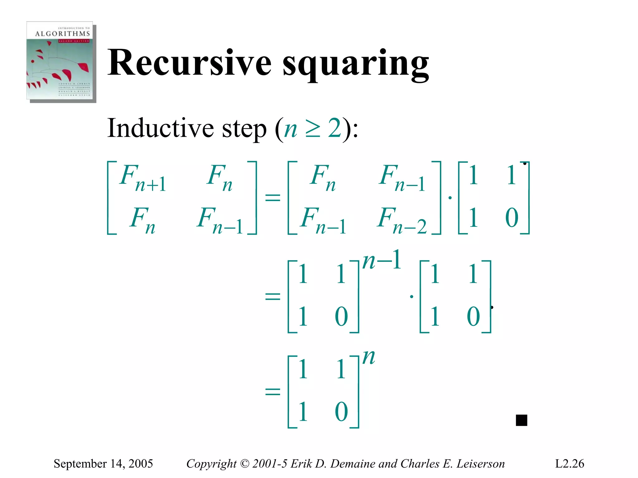 Recursive squaring
         Inductive step (n ≥ 2):
                                                       .
         ⎡ Fn +1       Fn ⎤ ⎡ Fn        Fn −1 ⎤ ⎡1 1⎤
         ⎢ F                ⎥ = ⎢F            ⎥ ⋅ ⎢1 0⎥
                      Fn −1 ⎦ ⎣ n −1 Fn − 2 ⎦ ⎣
         ⎣ n                                           ⎦
                                      n−1
                                ⎡1 1⎤       ⎡1 1⎤
                              =⎢    ⎥      ⋅⎢       ⎥.
                                ⎣1 0⎦       ⎣1 0⎦
                                      n
                                ⎡1 1⎤
                              =⎢
                                ⎣1 0⎥
                                    ⎦
September 14, 2005   Copyright © 2001-5 Erik D. Demaine and Charles E. Leiserson   L2.26
 