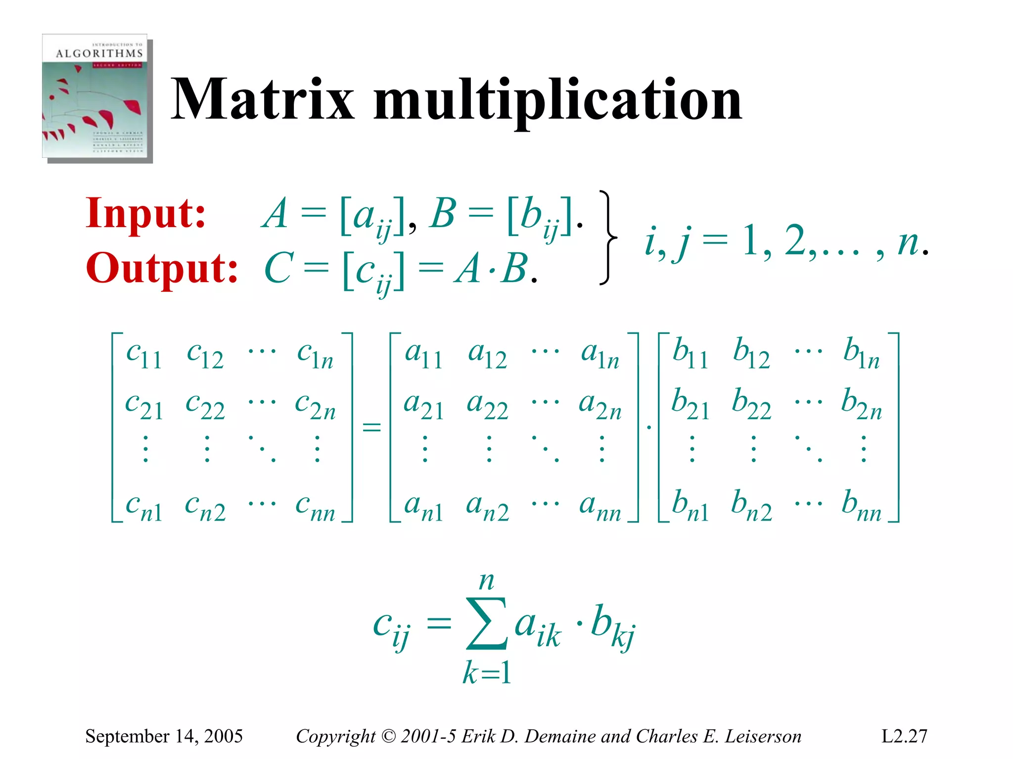 Matrix multiplication
Input: A = [aij], B = [bij].
                                                                i, j = 1, 2,… , n.
Output: C = [cij] = A⋅ B.
  ⎡ c11 c12          L c1n ⎤ ⎡ a11 a12             L a1n ⎤ ⎡ b11 b12             L b1n ⎤
  ⎢c c               L c2 n ⎥ ⎢a21 a22             L a2 n ⎥ ⎢b21 b22             L b2 n ⎥
  ⎢ 21 22                   ⎥=⎢                           ⎥⋅⎢                           ⎥
  ⎢ M M              O M ⎥ ⎢ M      M              O M ⎥ ⎢ M M                   O M ⎥
  ⎢c c               L cnn ⎥ ⎣ an1 an 2
                              ⎢                    L ann ⎥ ⎢bn1 bn 2             L bnn ⎥
  ⎣ n1 n 2                  ⎦                             ⎦ ⎣                           ⎦

                                             n
                                cij = ∑ aik ⋅ bkj
                                           k =1
September 14, 2005      Copyright © 2001-5 Erik D. Demaine and Charles E. Leiserson    L2.27
 