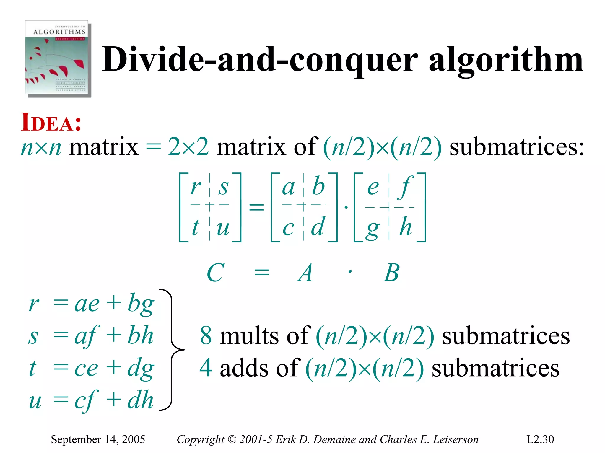 Divide-and-conquer algorithm
IDEA:
n×n matrix = 2×2 matrix of (n/2)×(n/2) submatrices:
              ⎡r s ⎤ ⎡a b ⎤ ⎡ e f ⎤
              ⎢ t u ⎥ = ⎢c d ⎥ ⋅ ⎢ g h ⎥
              ⎣     ⎦ ⎣      ⎦ ⎣       ⎦
                              C        =        A        ⋅       B
r   = ae + bg
s   = af + bh                8 mults of (n/2)×(n/2) submatrices
t   = ce + dg                4 adds of (n/2)×(n/2) submatrices
u   = cf + dh
    September 14, 2005   Copyright © 2001-5 Erik D. Demaine and Charles E. Leiserson   L2.30
 
