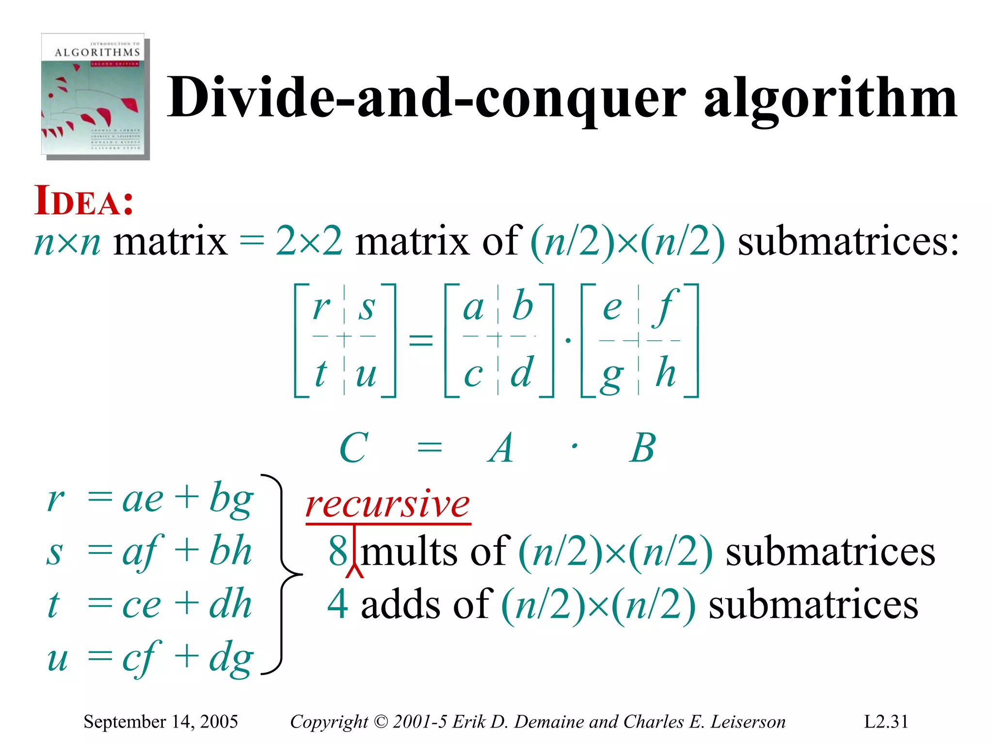 Divide-and-conquer algorithm
IDEA:
n×n matrix = 2×2 matrix of (n/2)×(n/2) submatrices:
              ⎡r s ⎤ ⎡a b ⎤ ⎡ e f ⎤
              ⎢ t u ⎥ = ⎢c d ⎥ ⋅ ⎢ g h ⎥
              ⎣     ⎦ ⎣      ⎦ ⎣       ⎦
                            C = A ⋅ B
r   = ae + bg             recursive
s   = af + bh              8 mults of (n/2)×(n/2) submatrices
                            ^
t   = ce + dh              4 adds of (n/2)×(n/2) submatrices
u   = cf + dg
    September 14, 2005   Copyright © 2001-5 Erik D. Demaine and Charles E. Leiserson   L2.31
 