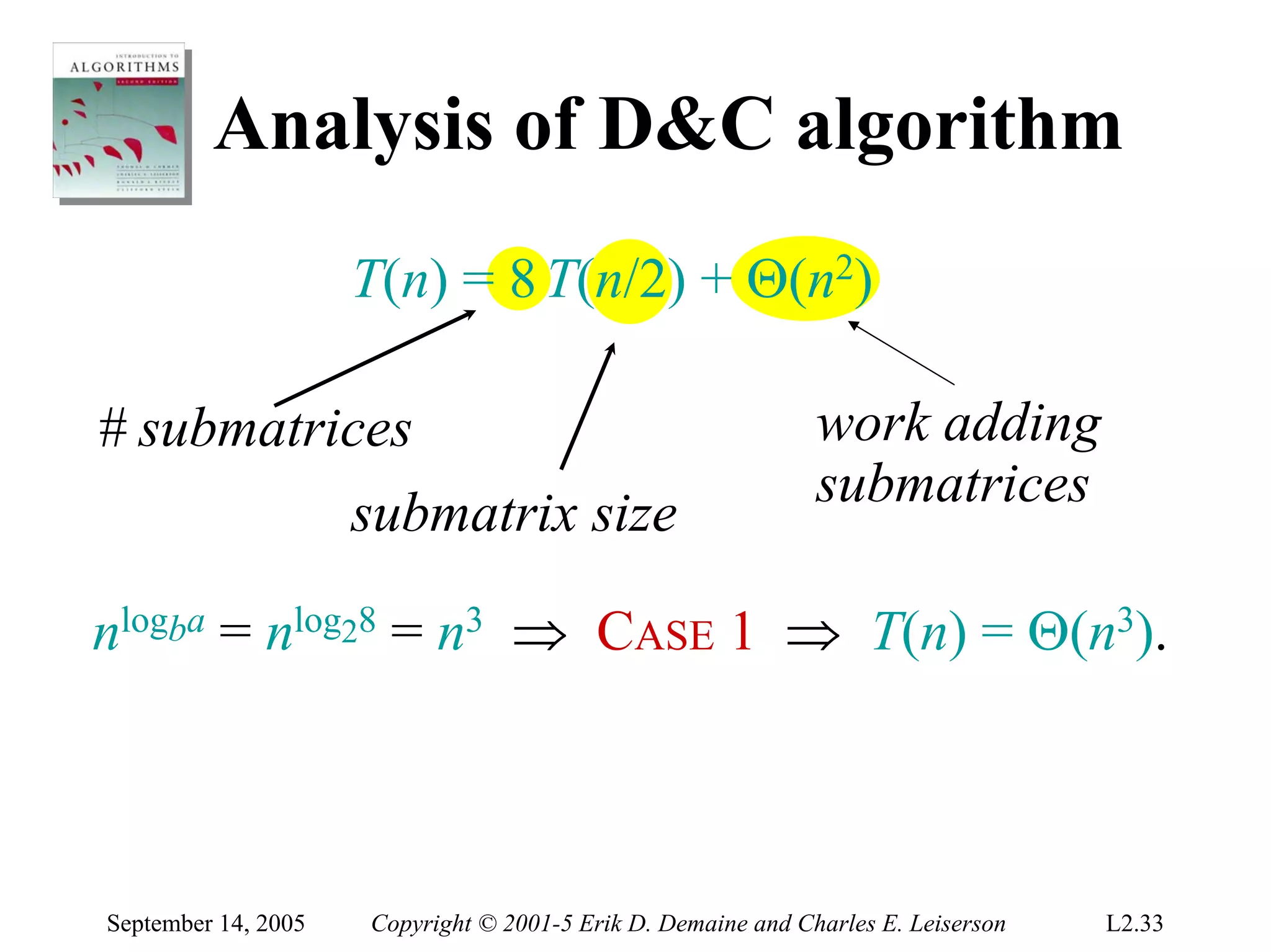 Analysis of D&C algorithm
                     T(n) = 8 T(n/2) + Θ(n2)

# submatrices                                                 work adding
                                                              submatrices
                     submatrix size

nlogba = nlog28 = n3 ⇒ CASE 1 ⇒ T(n) = Θ(n3).



September 14, 2005   Copyright © 2001-5 Erik D. Demaine and Charles E. Leiserson   L2.33
 