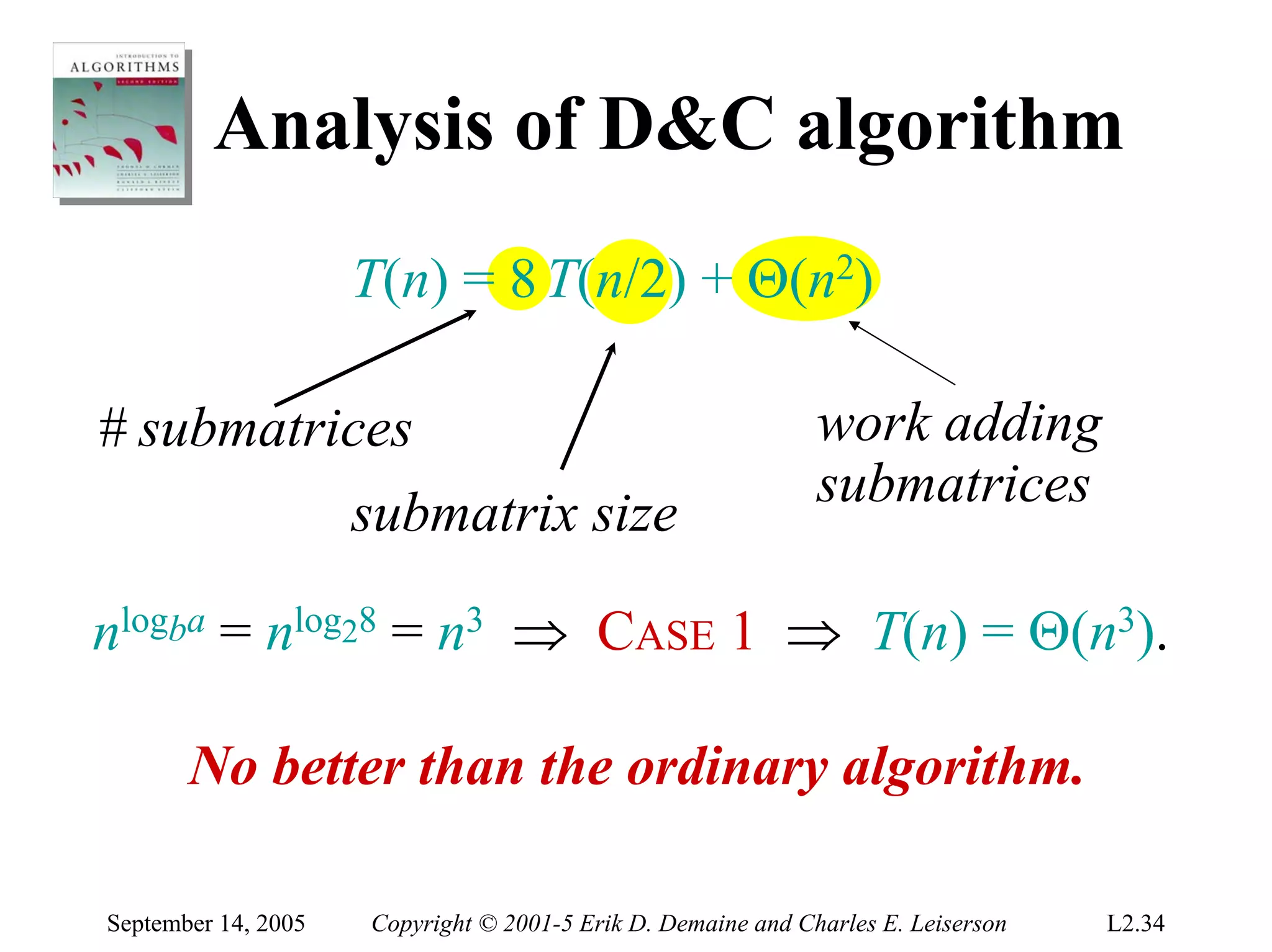 Analysis of D&C algorithm
                     T(n) = 8 T(n/2) + Θ(n2)

# submatrices                                                 work adding
                                                              submatrices
                     submatrix size

nlogba = nlog28 = n3 ⇒ CASE 1 ⇒ T(n) = Θ(n3).

       No better than the ordinary algorithm.

September 14, 2005   Copyright © 2001-5 Erik D. Demaine and Charles E. Leiserson   L2.34
 
