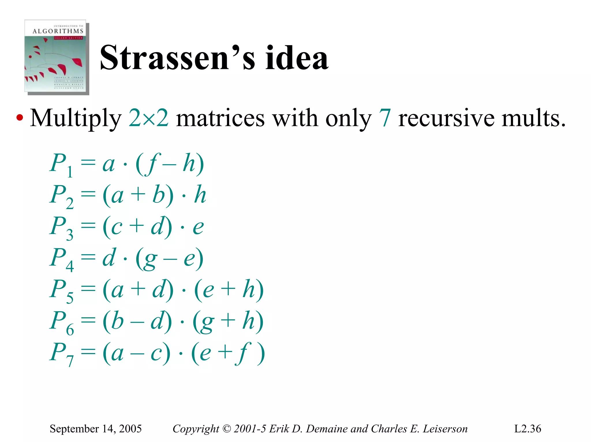 Strassen’s idea
• Multiply 2×2 matrices with only 7 recursive mults.
   P1 = a ⋅ ( f – h)
   P2 = (a + b) ⋅ h
   P3 = (c + d) ⋅ e
   P4 = d ⋅ (g – e)
   P5 = (a + d) ⋅ (e + h)
   P6 = (b – d) ⋅ (g + h)
   P7 = (a – c) ⋅ (e + f )

   September 14, 2005   Copyright © 2001-5 Erik D. Demaine and Charles E. Leiserson   L2.36
 