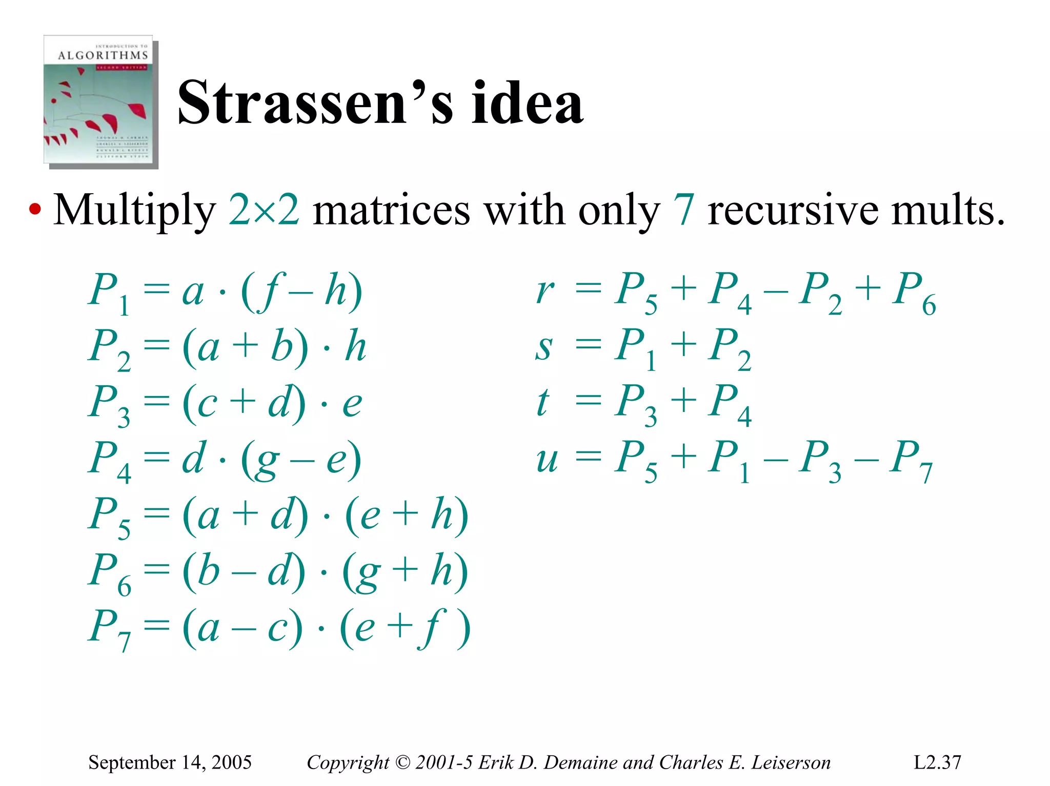Strassen’s idea
• Multiply 2×2 matrices with only 7 recursive mults.
   P1 = a ⋅ ( f – h)                             r    = P5 + P4 – P2 + P6
   P2 = (a + b) ⋅ h                              s    = P1 + P2
   P3 = (c + d) ⋅ e                              t    = P3 + P4
   P4 = d ⋅ (g – e)                              u    = P5 + P1 – P3 – P7
   P5 = (a + d) ⋅ (e + h)
   P6 = (b – d) ⋅ (g + h)
   P7 = (a – c) ⋅ (e + f )

   September 14, 2005   Copyright © 2001-5 Erik D. Demaine and Charles E. Leiserson   L2.37
 