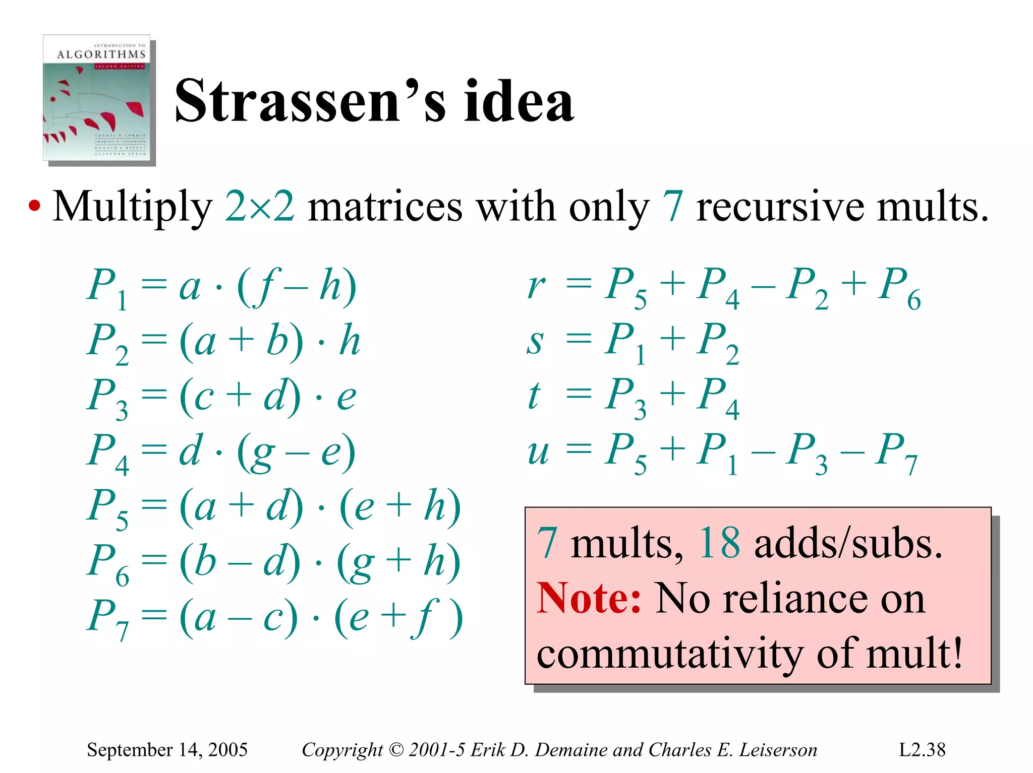 Strassen’s idea
• Multiply 2×2 matrices with only 7 recursive mults.
   P1 = a ⋅ ( f – h)                             r    = P5 + P4 – P2 + P6
   P2 = (a + b) ⋅ h                              s    = P1 + P2
   P3 = (c + d) ⋅ e                              t    = P3 + P4
   P4 = d ⋅ (g – e)                              u    = P5 + P1 – P3 – P7
   P5 = (a + d) ⋅ (e + h)
   P6 = (b – d) ⋅ (g + h)                         7 mults, 18 adds/subs.
                                                  7 mults, 18 adds/subs.
   P7 = (a – c) ⋅ (e + f )                        Note: No reliance on
                                                  Note: No reliance on
                                                  commutativity of mult!
                                                  commutativity of mult!
   September 14, 2005   Copyright © 2001-5 Erik D. Demaine and Charles E. Leiserson   L2.38
 