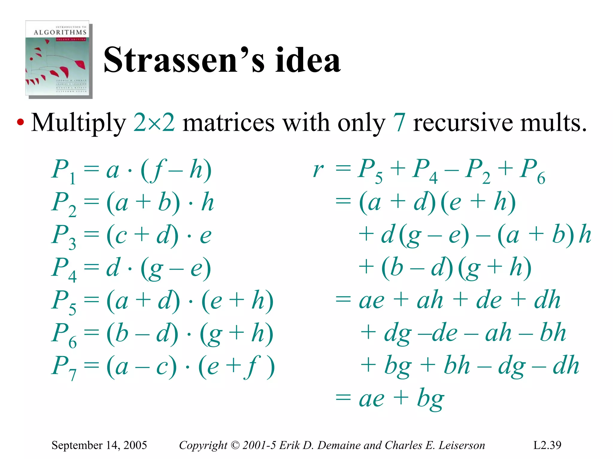Strassen’s idea
• Multiply 2×2 matrices with only 7 recursive mults.
   P1 = a ⋅ ( f – h)                             r = P5 + P4 – P2 + P6
   P2 = (a + b) ⋅ h                                = (a + d) (e + h)
   P3 = (c + d) ⋅ e                                  + d (g – e) – (a + b) h
   P4 = d ⋅ (g – e)                                  + (b – d) (g + h)
   P5 = (a + d) ⋅ (e + h)                          = ae + ah + de + dh
   P6 = (b – d) ⋅ (g + h)                            + dg –de – ah – bh
   P7 = (a – c) ⋅ (e + f )                           + bg + bh – dg – dh
                                                   = ae + bg
   September 14, 2005   Copyright © 2001-5 Erik D. Demaine and Charles E. Leiserson   L2.39
 