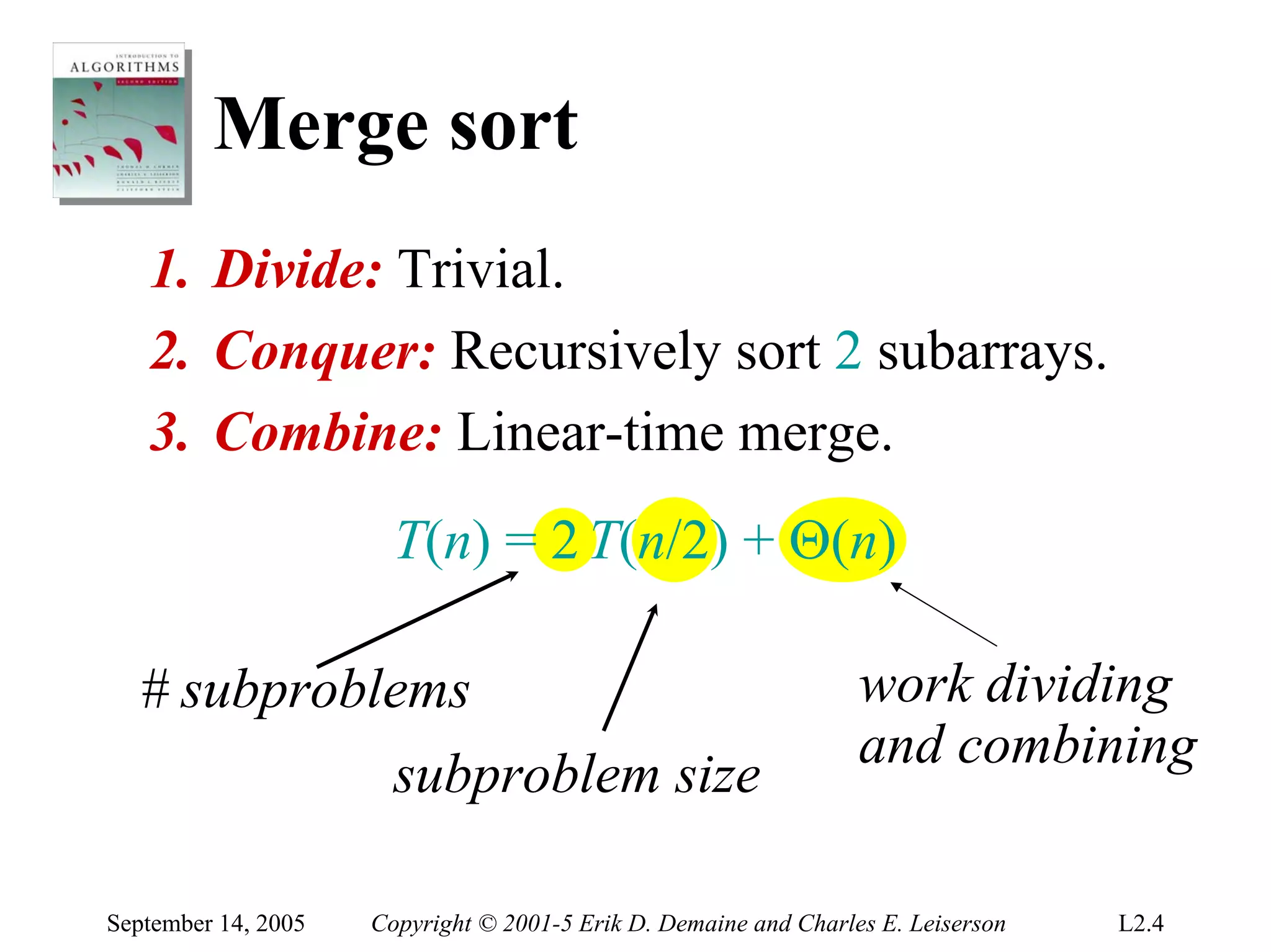 Merge sort
   1. Divide: Trivial.
   2. Conquer: Recursively sort 2 subarrays.
   3. Combine: Linear-time merge.
                       T(n) = 2 T(n/2) + Θ(n)

  # subproblems                                                   work dividing
                                                                  and combining
                       subproblem size

September 14, 2005   Copyright © 2001-5 Erik D. Demaine and Charles E. Leiserson   L2.4
 