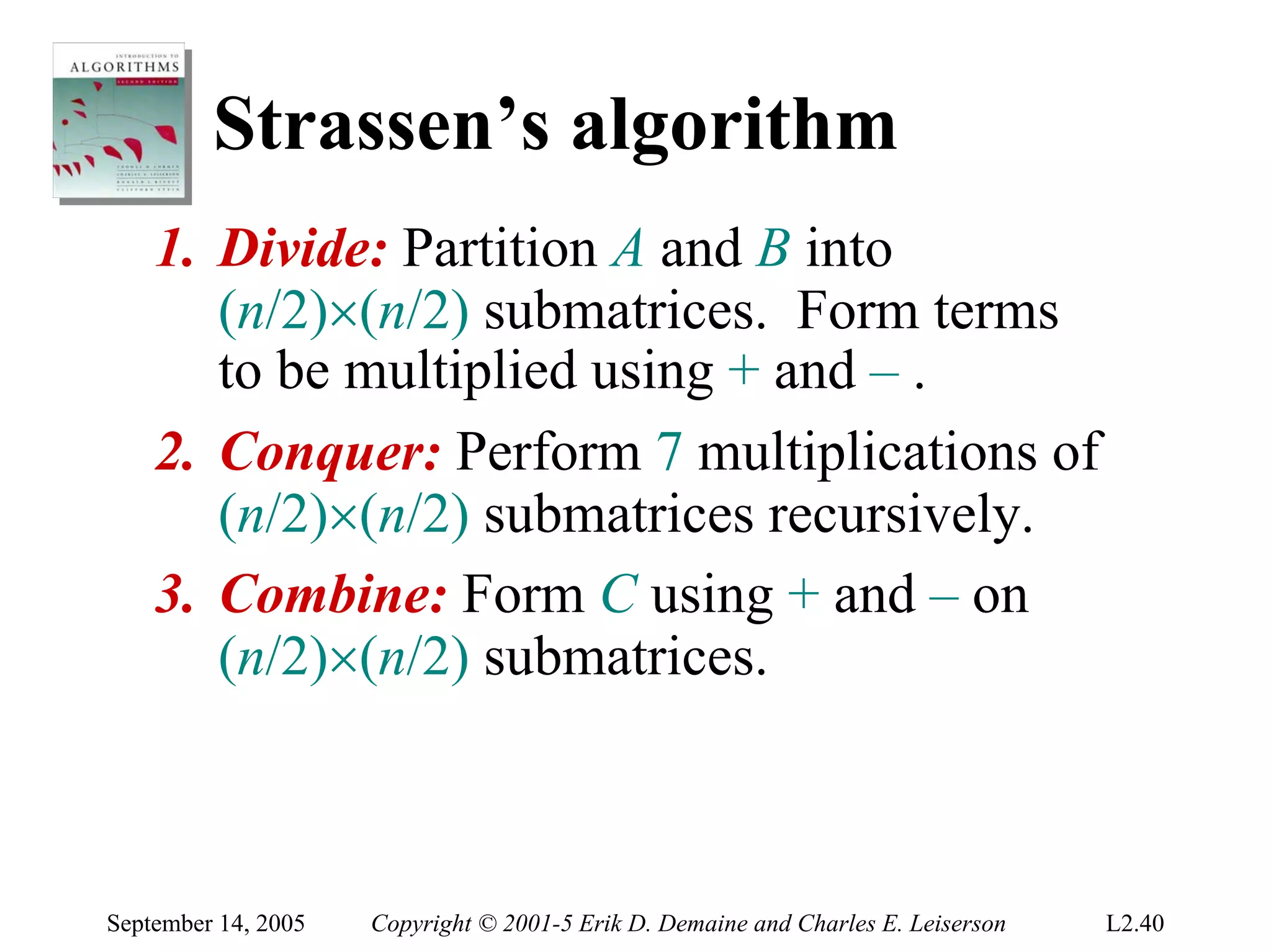 Strassen’s algorithm
    1. Divide: Partition A and B into
       (n/2)×(n/2) submatrices. Form terms
       to be multiplied using + and – .
    2. Conquer: Perform 7 multiplications of
       (n/2)×(n/2) submatrices recursively.
    3. Combine: Form C using + and – on
       (n/2)×(n/2) submatrices.



September 14, 2005   Copyright © 2001-5 Erik D. Demaine and Charles E. Leiserson   L2.40
 