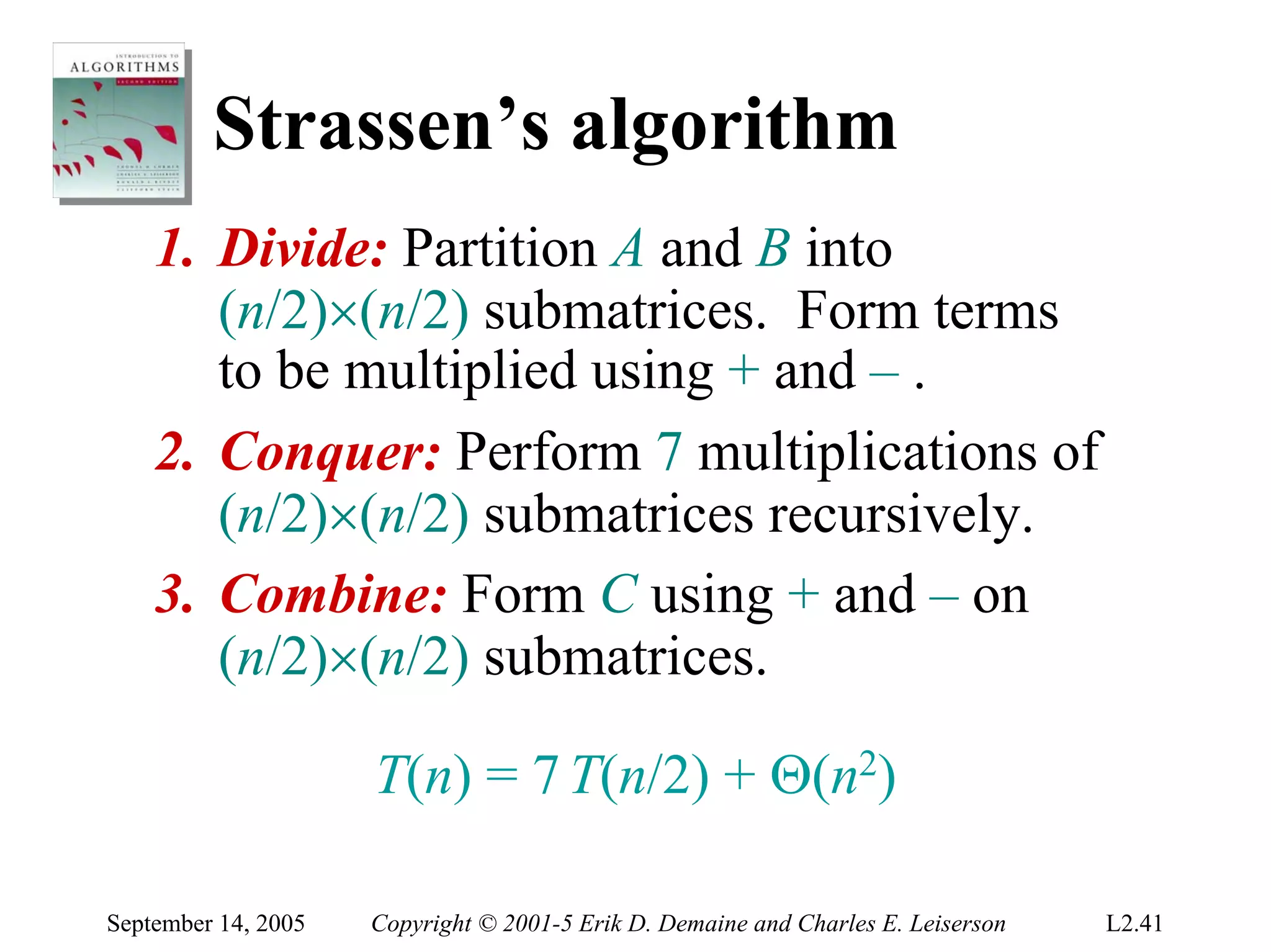 Strassen’s algorithm
    1. Divide: Partition A and B into
       (n/2)×(n/2) submatrices. Form terms
       to be multiplied using + and – .
    2. Conquer: Perform 7 multiplications of
       (n/2)×(n/2) submatrices recursively.
    3. Combine: Form C using + and – on
       (n/2)×(n/2) submatrices.

                     T(n) = 7 T(n/2) + Θ(n2)

September 14, 2005   Copyright © 2001-5 Erik D. Demaine and Charles E. Leiserson   L2.41
 