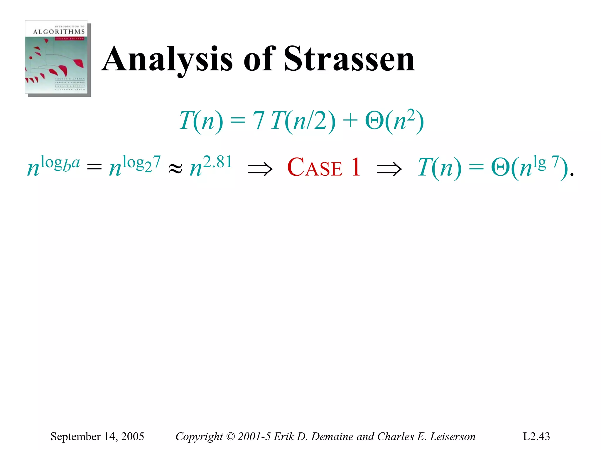 Analysis of Strassen
                       T(n) = 7 T(n/2) + Θ(n2)
nlogba = nlog27 ≈ n2.81 ⇒ CASE 1 ⇒ T(n) = Θ(nlg 7).




  September 14, 2005   Copyright © 2001-5 Erik D. Demaine and Charles E. Leiserson   L2.43
 